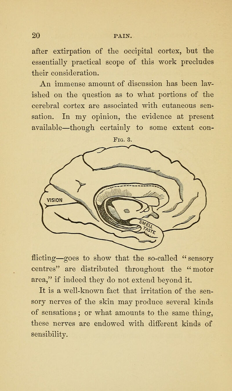 after extirpation of the occipital cortex, but the essentially practical scope of this work precludes their consideration. An immense amount of discussion has been lav- ished on the question as to what portions of the cerebral cortex are associated with cutaneous sen- sation. In my opinion, the evidence at present available—though certainly to some extent con- FiG. 3. flicting—goes to show that the so-called sensory centres are distributed throughout the motor area, if indeed they do not extend beyond it. It is a well-known fact that irritation of the sen- sory nerves of the skin may produce several kinds of sensations; or what amounts to the same thing, these nerves are endowed with different kinds of sensibility.
