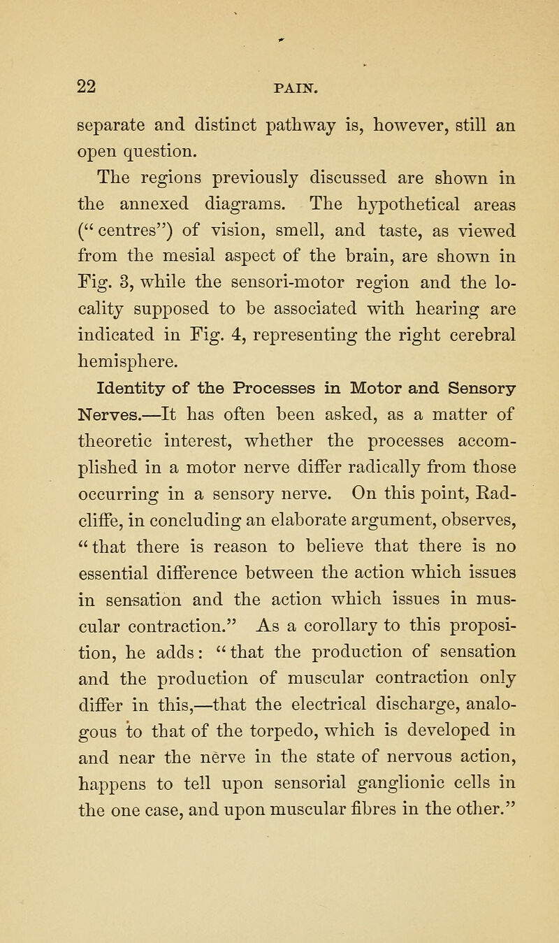 separate and distinct pathway is, however, still an open question. The regions previously discussed are shown in the annexed diagrams. The hypothetical areas ( centres) of vision, smell, and taste, as viewed from the mesial aspect of the brain, are shown in Fig. 3, while the sensori-motor region and the lo- cality supposed to be associated with hearing are indicated in Fig. 4, representing the right cerebral hemisphere. Identity of the Processes in Motor and Sensory Nerves.—It has often been asked, as a matter of theoretic interest, whether the processes accom- plished in a motor nerve differ radically from those occurring in a sensory nerve. On this point, Rad- cliffe, in concluding an elaborate argument, observes, that there is reason to believe that there is no essential difference between the action which issues in sen-sation and the action which issues in mus- cular contraction. As a corollary to this proposi- tion, he adds:  that the production of sensation and the production of muscular contraction only differ in this,—that the electrical discharge, analo- gous to that of the torpedo, which is developed in and near the nerve in the state of nervous action, happens to tell upon sensorial ganglionic cells in the one case, and upon muscular fibres in the other.