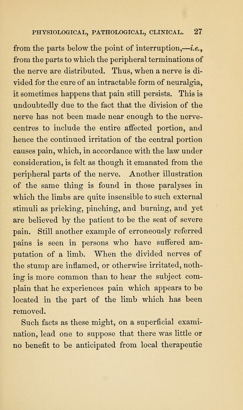 from the parts below the point of interruption,—i.e., from the parts to which the peripheral terminations of the nerve are distributed. Thus, when a nerve is di- vided for the cure of an intractable form of neuralgia, it sometimes happens that pain still persists. This is undoubtedly due to the fact that the division of the nerve has not been made near enough to the nerve- centres to include the entire affected portion, and hence the continued irritation of the central portion causes pain, which, in accordance with the law under consideration, is felt as though it emanated from the peripheral parts of the nerve. Another illustration of the same thing is found in those paralyses in which the limbs are quite insensible to such external stimuli as pricking, pinching, and burning, and yet are believed by the patient to be the seat of severe pain. Still another example of erroneously referred pains is seen in persons who have suffered am- putation of a limb. When the divided nerves of the stump are inflamed, or otherwise irritated, noth- ing is more common than to hear the subject com- plain that he experiences pain which appears to be located in the part of the limb which has been removed. Such facts as these might, on a superficial exami- nation, lead one to suppose that there was little or no benefit to be anticipated from local therapeutic