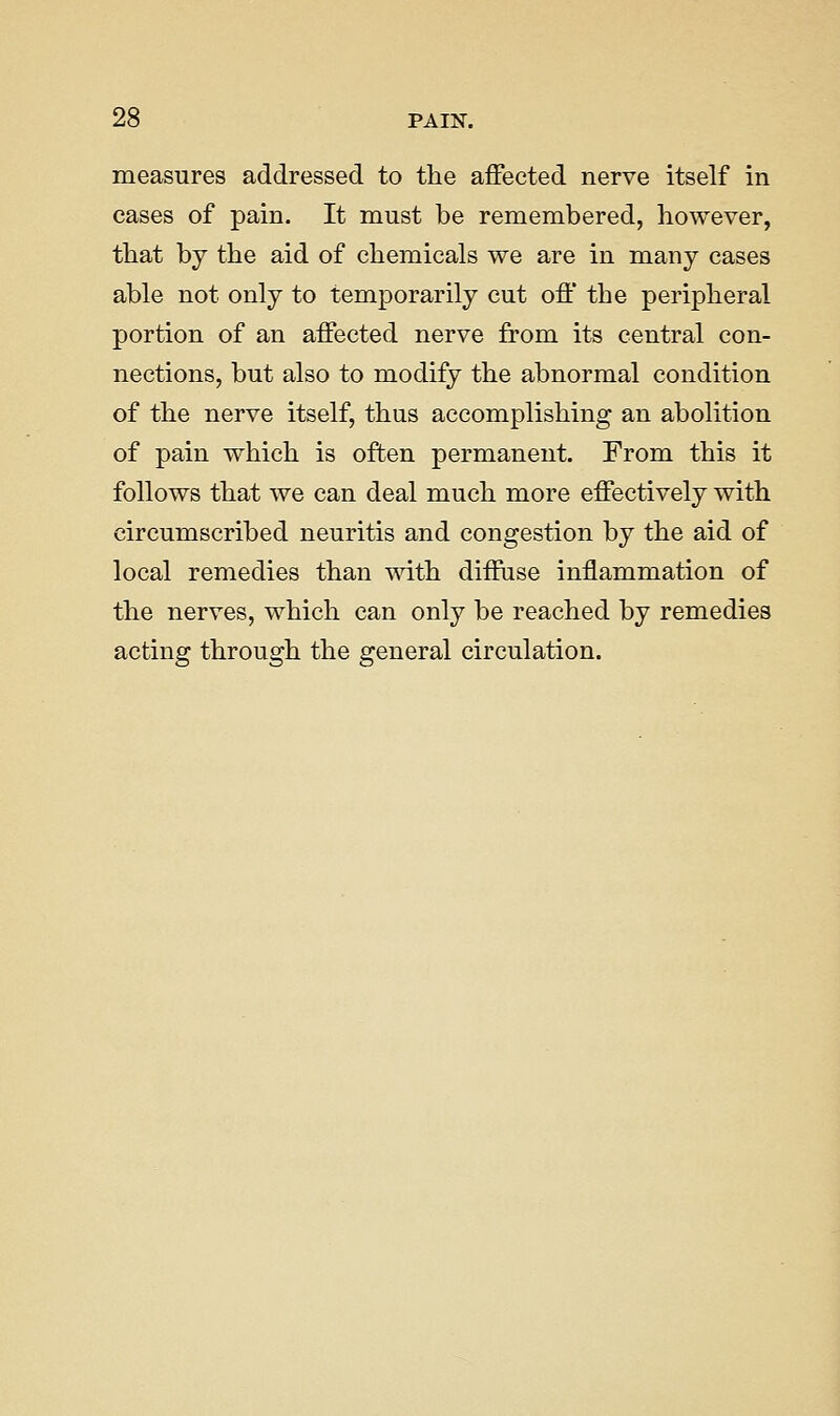 measures addressed to the affected nerve itself in cases of pain. It must be remembered, however, that by the aid of chemicals we are in many cases able not only to temporarily cut off the peripheral portion of an affected nerve from its central con- nections, but also to modify the abnormal condition of the nerve itself, thus accomplishing an abolition of pain which is often permanent. From this it follows that we can deal much more effectively with circumscribed neuritis and congestion by the aid of local remedies than with diffuse inflammation of the nerves, which can only be reached by remedies acting through the general circulation.