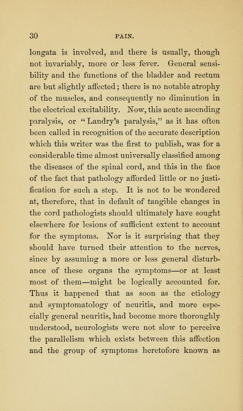 longata is involved, and there is usually, thougli not invariably, more or less fever. General sensi- bility and the functions of the bladder and rectum are but slightly aflected; there is no notable atrophy of the muscles, and consequently no diminution in the electrical excitability. 'Now, this acute ascending paralysis, or Landry's paralysis, as it has often been called in recognition of the accurate description which this writer was the first to publish, was for a considerable time almost universally classified among the diseases of the spinal cord, and this in the face of the fact that pathology afibrded little or no justi- fication for such a step. It is not to be wondered at, therefore, that in default of tangible changes in the cord pathologists should ultimately have sought elsewhere for lesions of sufiicient extent to account for the symptoms. ISTor is it surprising that they should have turned their attention to the nerves, since by assuming a more or less general disturb- ance of these organs the symptoms—or at least most of them—might be logically accounted for. Thus it happened that as soon as the etiology and symptomatology of neuritis, and more espe- cially general neuritis, had become more thoroughly understood, neurologists were not slow to perceive the parallelism which exists between this affection and the group of symptoms heretofore known as