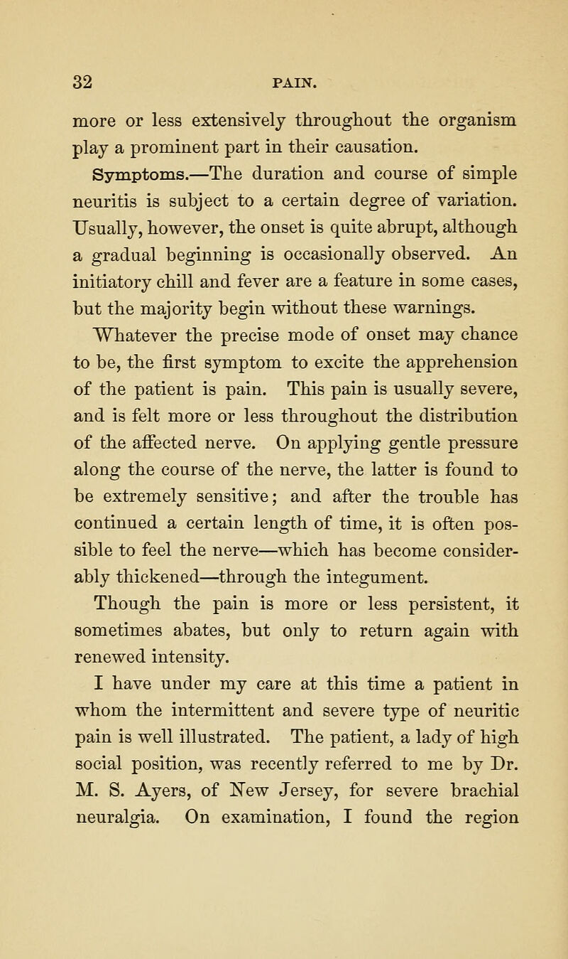 more or less extensively throughout the organism play a prominent part in their causation. Symptoms.—The duration and course of simple neuritis is subject to a certain degree of variation. Usually, however, the onset is quite abrupt, although a gradual beginning is occasionally observed. An initiatory chill and fever are a feature in some cases, but the majority begin without these warnings. Whatever the precise mode of onset may chance to be, the first symptom to excite the apprehension of the patient is pain. This pain is usually severe, and is felt more or less throughout the distribution of the affected nerve. On applying gentle pressure along the course of the nerve, the latter is found to be extremely sensitive; and after the trouble has continued a certain length of time, it is often pos- sible to feel the nerve—which has become consider- ably thickened—^through the integument. Though the pain is more or less persistent, it sometimes abates, but only to return again with renewed intensity. I have under my care at this time a patient in whom the intermittent and severe type of neuritic pain is well illustrated. The patient, a lady of high social position, was recently referred to me by Dr. M. S. Ayers, of IS'ew Jersey, for severe brachial neuralgia. On examination, I found the region