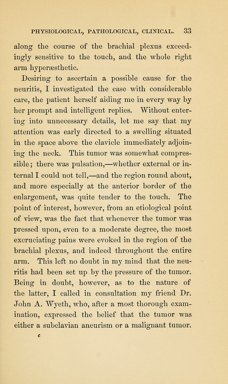 along the course of the brachial plexus exceed- ingly sensitive to the touch, and the whole right arm hypersesthetic. Desiring to ascertain a possible cause for the neuritis, I investigated the case with considerable care, the patient herself aiding me in every way by her prompt and intelligent replies. Without enter- ing into unnecessary details, let me say that my attention was early directed to a swelling situated in the space above the clavicle immediately adjoin- ing the neck. This tumor was somewhat compres- sible ; there was pulsation,—whether external or in- ternal I could not tell,—and the region round about, and more especially at the anterior border of the enlargement, was quite tender to the touch. The point of interest, however, from an etiological point of view, was the fact that whenever the tumor was pressed upon, even to a moderate degree, the most excruciating pains were evoked in the region of the brachial plexus, and indeed throughout the entire arm. This left no doubt in my mind that the neu- ritis had been set up by the pressure of the tumor. Being in doubt, however, as to the nature of the latter, I called in consultation my friend Dr. John A. Wyeth, who, after a most thorough exam- ination, expressed the belief that the tumor was either a subclavian aneurism or a malignant tumor.