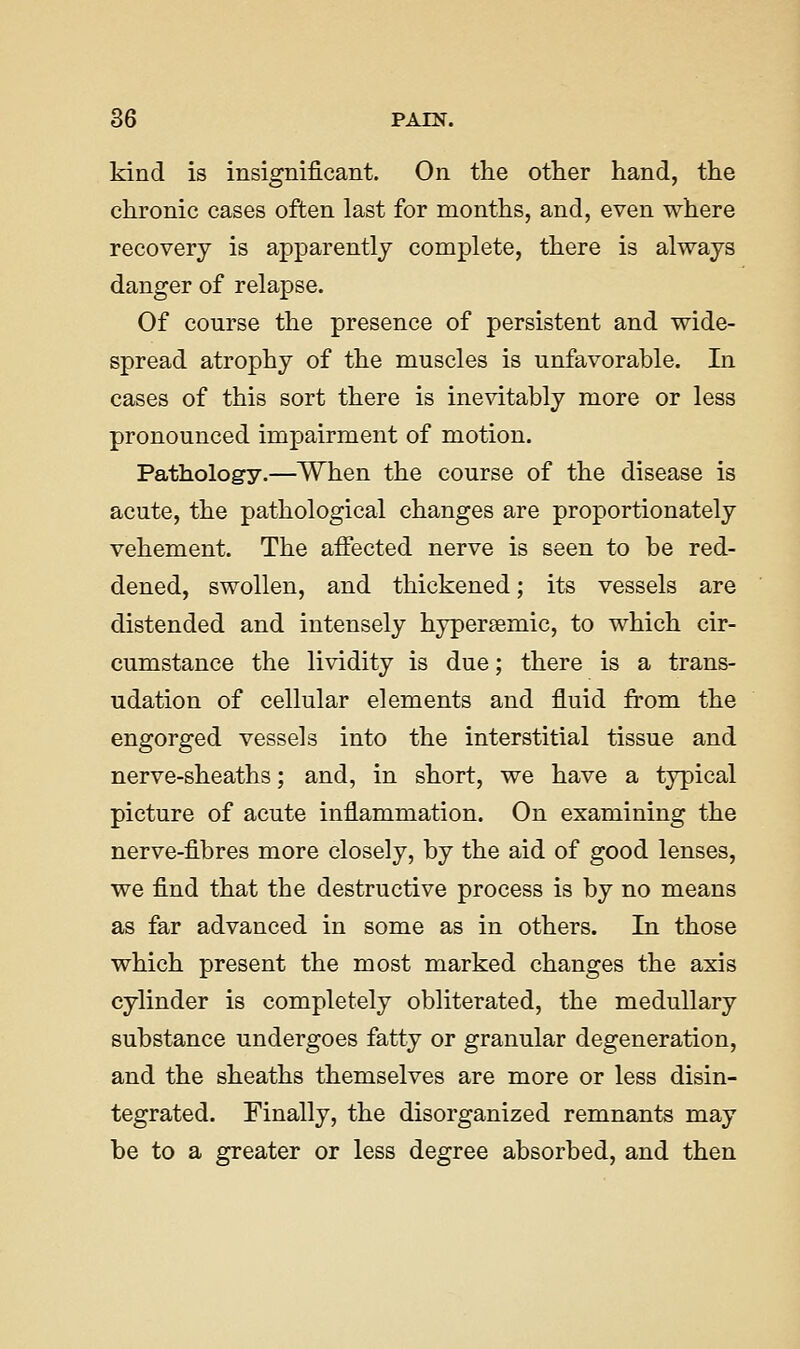 kind is insignificant. On the other hand, the chronic cases often last for months, and, even where recovery is apparently complete, there is always danger of relapse. Of course the presence of persistent and wide- spread atrophy of the muscles is unfavorable. In cases of this sort there is inevitably more or less pronounced impairment of motion. Pathology.—When the course of the disease is acute, the pathological changes are proportionately vehement. The affected nerve is seen to be red- dened, swollen, and thickened; its vessels are distended and intensely hypersemic, to which cir- cumstance the lividity is due; there is a trans- udation of cellular elements and fluid from the engorged vessels into the interstitial tissue and nerve-sheaths; and, in short, we have a typical picture of acute inflammation. On examining the nerve-fibres more closely, by the aid of good lenses, we find that the destructive process is by no means as far advanced in some as in others. In those which present the most marked changes the axis cylinder is completely obliterated, the medullary substance undergoes fatty or granular degeneration, and the sheaths themselves are more or less disin- tegrated. Finally, the disorganized remnants may be to a greater or less degree absorbed, and then