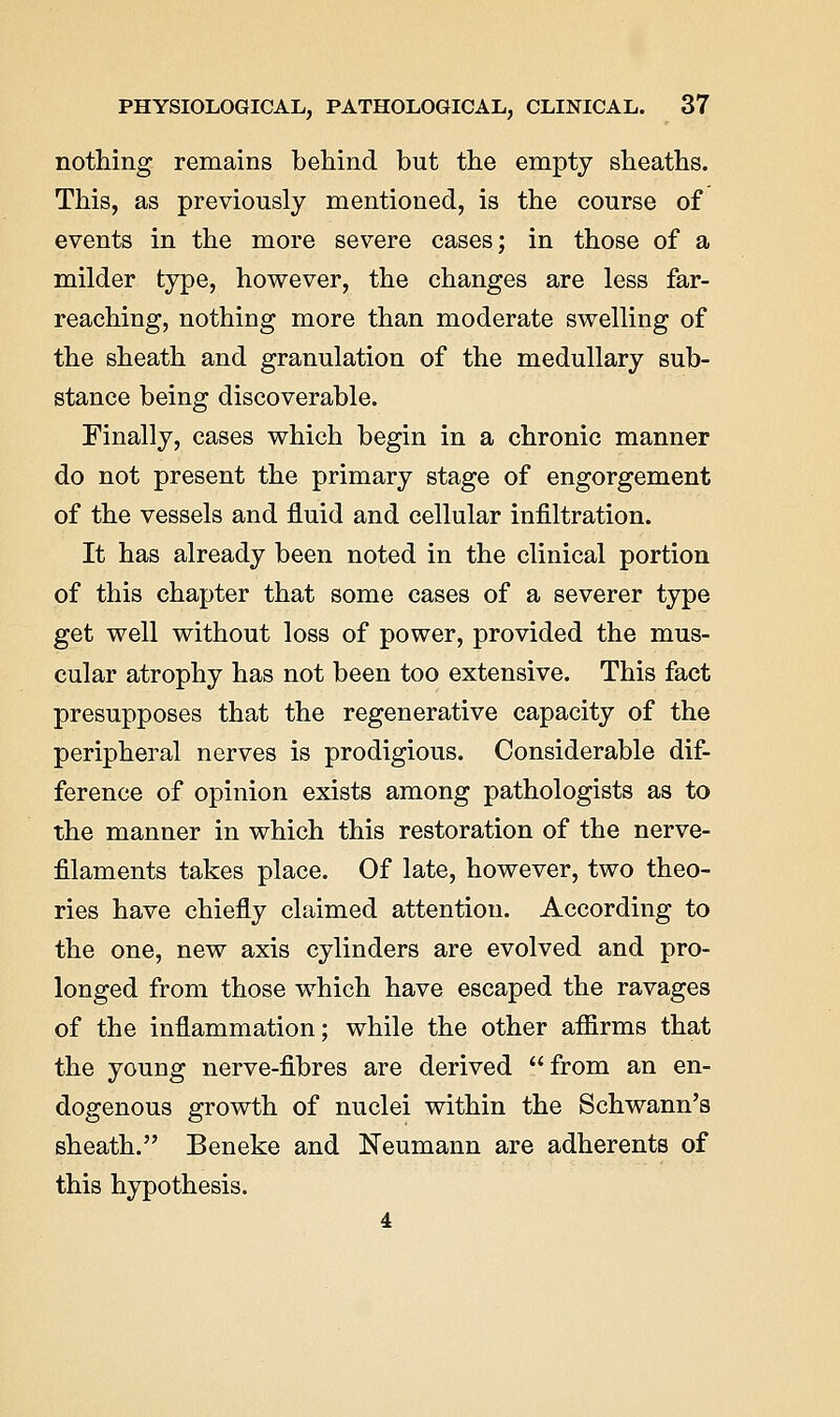 nothing remains behind but the empty sheaths. This, as previously mentioned, is the course of events in the more severe cases; in those of a milder type, however, the changes are less far- reaching, nothing more than moderate swelling of the sheath and granulation of the medullary sub- stance being discoverable. Finally, cases which begin in a chronic manner do not present the primary stage of engorgement of the vessels and fluid and cellular infiltration. It has already been noted in the clinical portion of this chapter that some cases of a severer type get well without loss of power, provided the mus- cular atrophy has not been too extensive. This fact presupposes that the regenerative capacity of the peripheral nerves is prodigious. Considerable dif- ference of opinion exists among pathologists as to the manner in which this restoration of the nerve- filaments takes place. Of late, however, two theo- ries have chiefly claimed attention. According to the one, new axis cylinders are evolved and pro- longed from those which have escaped the ravages of the inflammation; while the other affirms that the young nerve-fibres are derived from an en- dogenous growth of nuclei within the Schwann's sheath. Beneke and Neumann are adherents of this hypothesis. 4