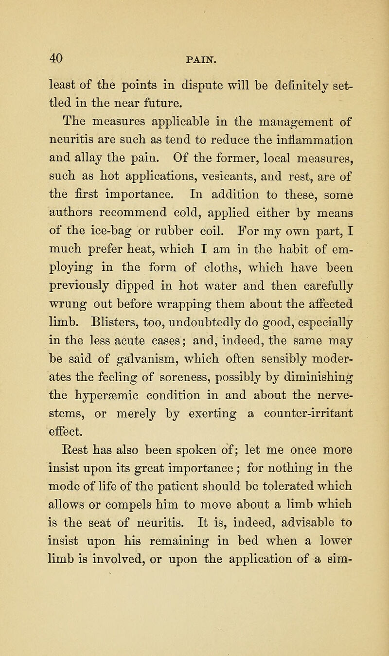 least of the points in dispute will be definitely set- tled in tlie near future. The measures applicable in the management of neuritis are such as tend to reduce the inflammation and allay the pain. Of the former, local measures, such as hot applications, vesicants, and rest, are of the first importance. In addition to these, some authors recommend cold, applied either by means of the ice-bag or rubber coil. For my own part, I much prefer heat, which I am in the habit of em- ploying in the form of cloths, which have been previously dipped in hot water and then carefully wrung out before wrapping them about the afiected limb. Blisters, too, undoubtedly do good, especially in the less acute cases; and, indeed, the same may be said of galvanism, which often sensibly moder- ates the feeling of soreness, possibly by diminishing the hypersemic condition in and about the nerve- stems, or merely by exerting a counter-irritant efffect. Eest has also been spoken of; let me once more insist upon its great importance ; for nothing in the mode of life of the patient should be tolerated which allows or compels him to move about a limb which is the seat of neuritis. It is, indeed, advisable to insist upon his remaining in bed when a lower limb is involved, or upon the application of a sim-