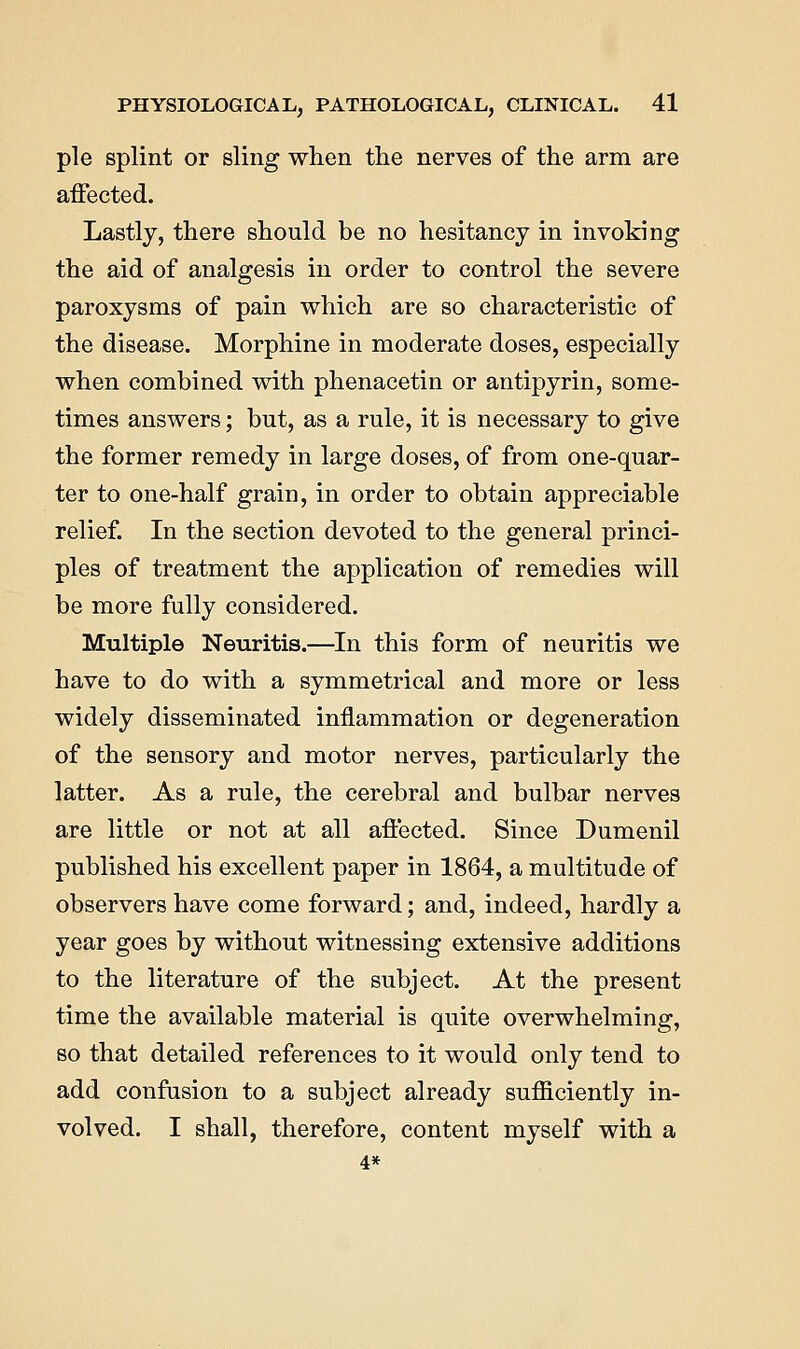 pie splint or sling when the nerves of the arm are affected. Lastly, there should be no hesitancy in invoking the aid of analgesis in order to control the severe paroxysms of pain which are so characteristic of the disease. Morphine in moderate doses, especially when combined with phenacetin or antipyrin, some- times answers; but, as a rule, it is necessary to give the former remedy in large doses, of from one-quar- ter to one-half grain, in order to obtain appreciable relief. In the section devoted to the general princi- ples of treatment the application of remedies will be more fully considered. Multiple Neuritis.—In this form of neuritis we have to do with a symmetrical and more or less widely disseminated inflammation or degeneration of the sensory and motor nerves, particularly the latter. As a rule, the cerebral and bulbar nerves are little or not at all affected. Since Dumenil published his excellent paper in 1864, a multitude of observers have come forward; and, indeed, hardly a year goes by without witnessing extensive additions to the literature of the subject. At the present time the available material is quite overwhelming, so that detailed references to it would only tend to add confusion to a subject already sufficiently in- volved. I shall, therefore, content myself with a 4*