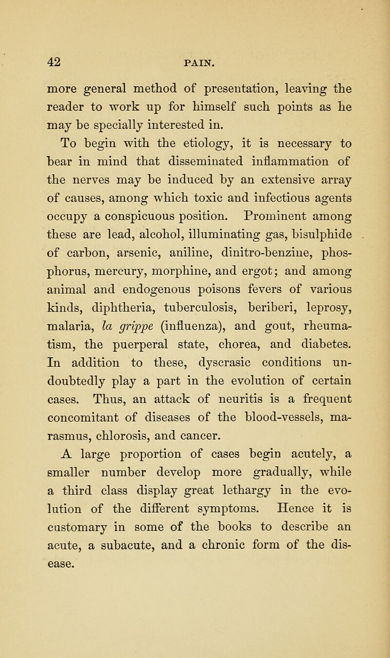 more general method of presentation, leaving the reader to work up for himself such points as he may be specially interested in. To begin with the etiology, it is necessary to bear in mind that disseminated inflammation of the nerves may be induced by an extensive array of causes, among which toxic and infectious agents occupy a conspicuous position. Prominent among these are lead, alcohol, illuminating gas, bisulphide of carbon, arsenic, aniline, dinitro-benziue, phos- phorus, mercury, morphine, and ergot; and among animal and endogenous poisons fevers of various kinds, diphtheria, tuberculosis, beriberi, leprosy, malaria, la grippe (influenza), and gout, rheuma- tism, the puerperal state, chorea, and diabetes. In addition to these, dyscrasic conditions un- doubtedly play a part in the evolution of certain cases. Thus, an attack of neuritis is a frequent concomitant of diseases of the blood-vessels, ma- rasmus, chlorosis, and cancer. A large proportion of cases begin acutely, a smaller number develop more gradually, while a third class display great lethargy in the evo- lution of the different symptoms. Hence it is customary in some of the books to describe an acute, a subacute, and a chronic form of the dis- ease.