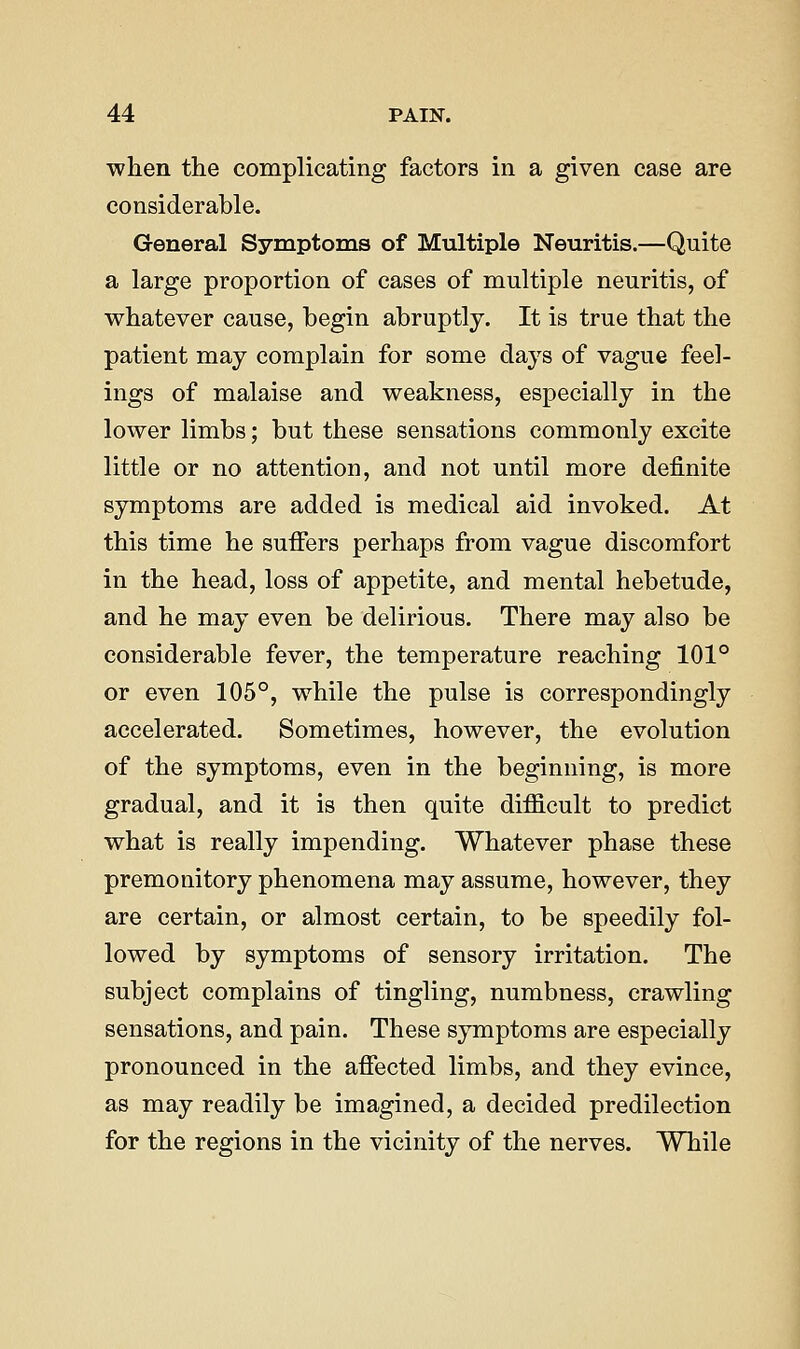when the complicating factors in a given case are considerable. General Symptoms of Multiple Neuritis.—Quite a large proportion of cases of multiple neuritis, of whatever cause, begin abruptly. It is true that the patient may complain for some days of vague feel- ings of malaise and weakness, especially in the lower limbs; but these sensations commonly excite little or no attention, and not until more definite symptoms are added is medical aid invoked. At this time he suffers perhaps from vague discomfort in the head, loss of appetite, and mental hebetude, and he may even be delirious. There may also be considerable fever, the temperature reaching 101° or even 105°, while the pulse is correspondingly accelerated. Sometimes, however, the evolution of the symptoms, even in the beginning, is more gradual, and it is then quite difficult to predict what is really impending. Whatever phase these premonitory phenomena may assume, however, they are certain, or almost certain, to be speedily fol- lowed by symptoms of sensory irritation. The subject complains of tingling, numbness, crawling sensations, and pain. These symptoms are especially pronounced in the affected limbs, and they evince, as may readily be imagined, a decided predilection for the regions in the vicinity of the nerves. While