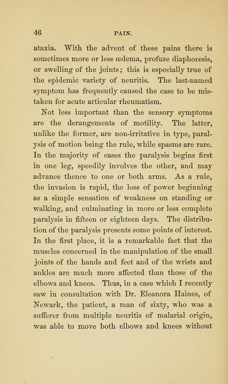 ataxia. Witli the advent of these pains there is sometimes more or less oedema, profuse diaphoresis, or swelling of the joints; this is especially true of the epidemic variety of neuritis. The last-named symptom has frequently caused the case to he mis- taken for acute articular rheumatism. Not less important than the sensory symptoms are the derangements of motility. The latter, unlike the former, are non-irritative in type, paral- ysis of motion being the rule, while spasms are rare. In the majority of cases the paralysis begins first in one leg, speedily involves the other, and may advance thence to one or both arms. As a rule, the invasion is rapid, the loss of power beginning as a simple sensation of weakness on standing or walking, and culminating in more or less complete paralysis in fifteen or eighteen days. The distribu- tion of the paralysis presents some points of interest. In the first place, it is a remarkable fact that the muscles concerned in the manipulation of the small joints of the hands and feet and of the wrists and ankles are much more afiected than those of the elbows and knees. Thus, in a case which I recently saw in consultation with Dr. Eleanora Haines, of iN'ewark, the patient, a man of sixty, who was a sufferer from multiple neuritis of malarial origin, was able to move both elbows and knees without