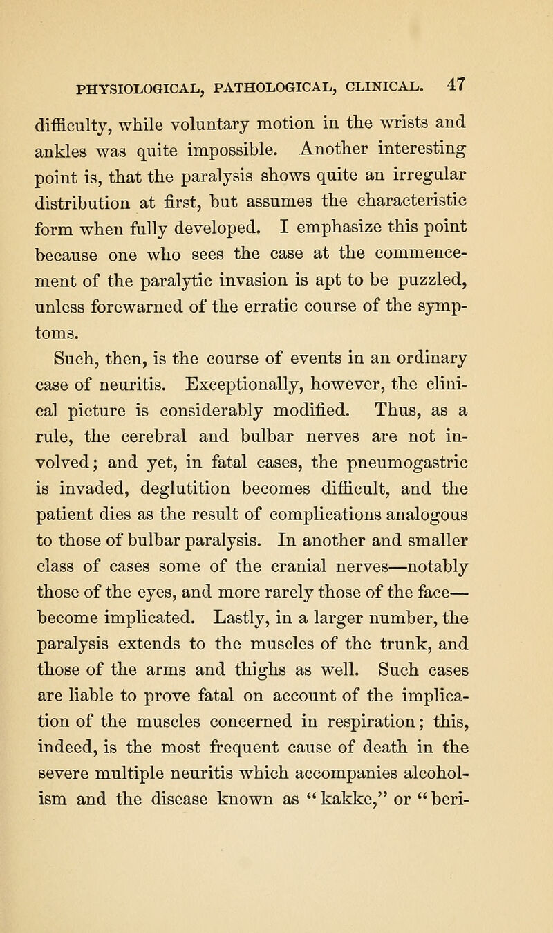 difficulty, while voluntary motion in the wrists and ankles was quite impossible. Another interesting point is, that the paralysis shows quite an irregular distribution at first, but assumes the characteristic form when fully developed. I emphasize this point because one who sees the case at the commence- ment of the paralytic invasion is apt to be puzzled, unless forewarned of the erratic course of the symp- toms. Such, then, is the course of events in an ordinary case of neuritis. Exceptionally, however, the clini- cal picture is considerably modified. Thus, as a rule, the cerebral and bulbar nerves are not in- volved; and yet, in fatal cases, the pneumogastric is invaded, deglutition becomes difficult, and the patient dies as the result of complications analogous to those of bulbar paralysis. In another and smaller class of cases some of the cranial nerves—notably those of the eyes, and more rarely those of the face— become implicated. Lastly, in a larger number, the paralysis extends to the muscles of the trunk, and those of the arms and thighs as well. Such cases are liable to prove fatal on account of the implica- tion of the muscles concerned in respiration; this, indeed, is the most frequent cause of death in the severe multiple neuritis which accompanies alcohol- ism and the disease known as  kakke, or  beri-