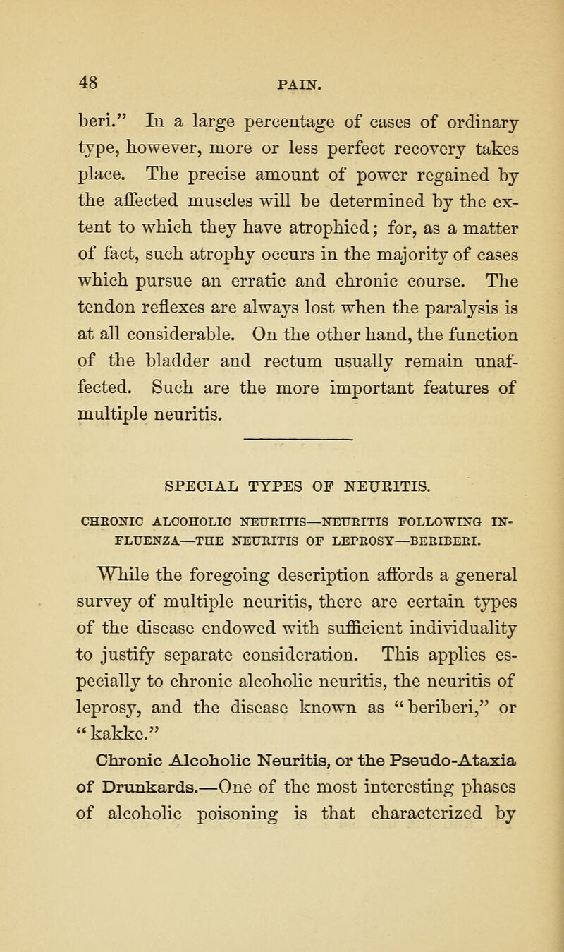 beri. In a large percentage of cases of ordinary type, however, more or less perfect recovery takes place. The precise amount of power regained by the affected muscles will be determined by the ex- tent to which they have atrophied; for, as a matter of fact, such atrophy occurs in the majority of cases which pursue an erratic and chronic course. The tendon reflexes are always lost when the paralysis is at all considerable. On the other hand, the function of the bladder and rectum usually remain unaf- fected. Such are the more important features of multiple neuritis. SPECIAL TYPES OP NEURITIS. CHEONIC ALCOHOLIC NEUEITIS—NEITRITIS FOLLOWLNG IN- FLUENZA—THE NEURITIS OF LEPEOSY—BEEIBEEI. While the foregoing description affords a general survey of multiple neuritis, there are certain types of the disease endowed with sufficient individuality to justify separate consideration. This applies es- pecially to chronic alcoholic neuritis, the neuritis of leprosy, and the disease known as beriberi, or kakke. Chronic Alcoholic Neuritis, or the Pseudo-Ataxia of Drunkards.—One of the most interesting j)hases of alcoholic poisoning is that characterized by
