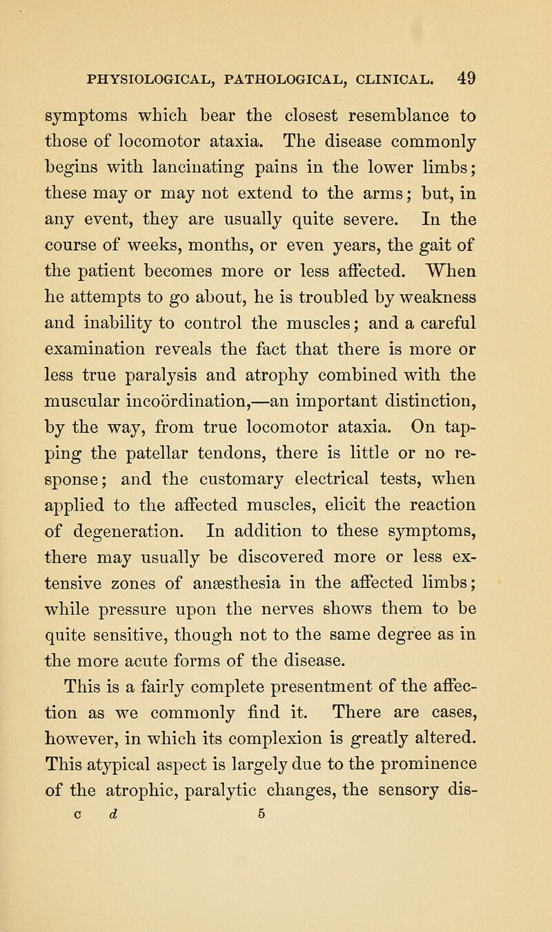symptoms which bear the closest resemblance to those of locomotor ataxia. The disease commonly begins with lancinating pains in the lower limbs; these may or may not extend to the arms; but, in any event, they are usually quite severe. In the course of weeks, months, or even years, the gait of the patient becomes more or less affected. When he attempts to go about, he is troubled by weakness and inability to control the muscles; and a careful examination reveals the fact that there is more or less true paralysis and atrophy combined with the muscular incoordination,—an important distinction, by the way, from true locomotor ataxia. On tap- ping the patellar tendons, there is little or no re- sponse; and the customary electrical tests, when applied to the affected muscles, elicit the reaction of degeneration. In addition to these symptoms, there may usually be discovered more or less ex- tensive zones of anaesthesia in the affected limbs; while pressure upon the nerves shows them to be quite sensitive, though not to the same degree as in the more acute forms of the disease. This is a fairly complete presentment of the affec- tion as we commonly find it. There are cases, however, in which its complexion is greatly altered. This atypical aspect is largely due to the prominence of the atrophic, paralytic changes, the sensory dis- c d 5