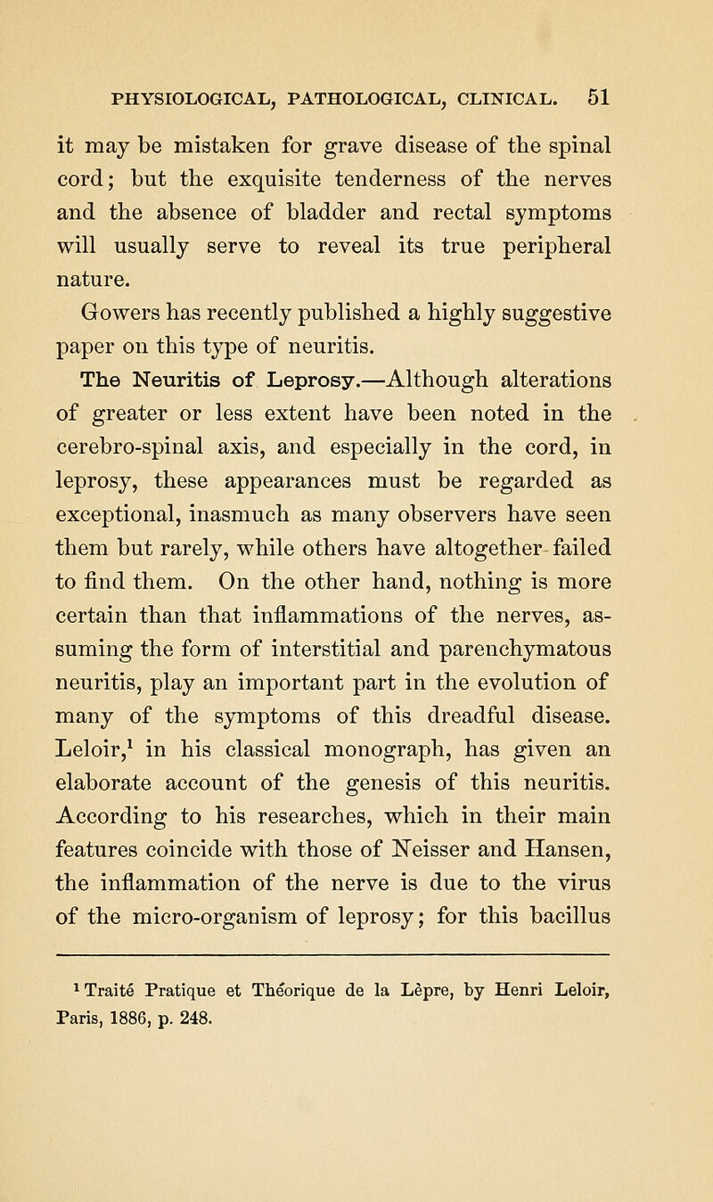 it may be mistaken for grave disease of the spinal cord; but the exquisite tenderness of the nerves and the absence of bladder and rectal symptoms will usually serve to reveal its true peripheral nature. Gowers has recently published a highly suggestive paper on this type of neuritis. The Neuritis of Leprosy.—Although alterations of greater or less extent have been noted in the cerebro-spinal axis, and especially in the cord, in leprosy, these appearances must be regarded as exceptional, inasmuch as many observers have seen them but rarely, while others have altogether failed to find them. On the other hand, nothing is more certain than that inflammations of the nerves, as- suming the form of interstitial and parenchymatous neuritis, play an important part in the evolution of many of the symptoms of this dreadful disease. Leloir,^ in his classical monograph, has given an elaborate account of the genesis of this neuritis. According to his researches, which in their main features coincide with those of ]Neisser and Hansen, the inflammation of the nerve is due to the virus of the micro-organism of leprosy; for this bacillus 1 Traite Pratique et Theorique de la L^pre, by Henri Leloir, Paris, 1886, p. 248.