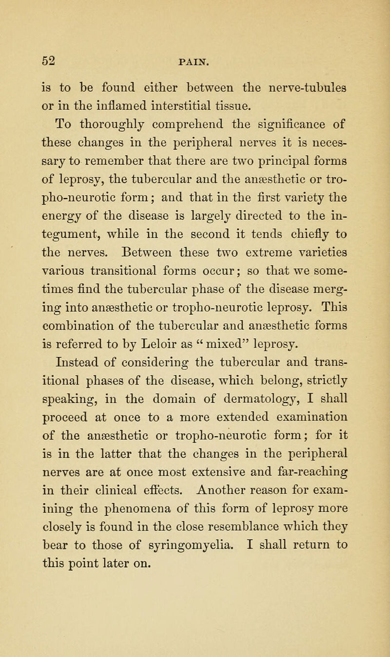 is to be found either between the nerve-tubules or in the inflamed interstitial tissue. To thoroughly comprehend the significance of these changes in the peripheral nerves it is neces- sary to remember that there are two principal forms of leprosy, the tubercular and the auEesthetic or tro- pho-neurotic form; and that in the first variety the energy of the disease is largely directed to the in- tegument, while in the second it tends chiefly to the nerves. Between these two extreme varieties various transitional forms occur; so that we some- times find the tubercular phase of the disease merg- ing into anaesthetic or tropho-neurotic leprosy. This combination of the tubercular and anaesthetic forms is referred to by Leloir as  mixed leprosy. Instead of considering the tubercular and trans- itional phases of the disease, which belong, strictly speaking, in the domain of dermatology, I shall proceed at once to a more extended examination of the anesthetic or tropho-neurotic form; for it is in the latter that the changes in the peripheral nerves are at once most extensive and far-reaching in their clinical eft'ects. Another reason for exam- ining the phenomena of this form of leprosy more closely is found in the close resemblance which they bear to those of syringomyelia. I shall return to this point later on.