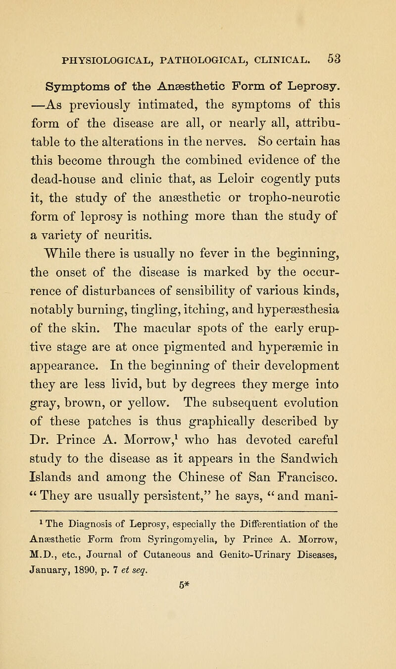 Symptoms of the Ansesthetic Form of Leprosy. —As previously intimated, the symptoms of this form of the disease are all, or nearly all, attribu- table to the alterations in the nerves. So certain has this become through the combined evidence of the dead-house and clinic that, as Leloir cogently puts it, the study of the anaesthetic or tropho-neurotic form of leprosy is nothing more than the study of a variety of neuritis. While there is usually no fever in the beginning, the onset of the disease is marked by the occur- rence of disturbances of sensibility of various kinds, notably burning, tingling, itching, and hypersesthesia of the skin. The macular spots of the early erup- tive stage are at once pigmented and hypersemic in appearance. In the beginning of their development they are less livid, but by degrees they merge into gray, brown, or yellow. The subsequent evolution of these patches is thus graphically described by Dr. Prince A. Morrow,^ who has devoted careful study to the disease as it appears in the Sandwich Islands and among the Chinese of San Francisco.  They are usually persistent, he says,  and mani- ^ The Diagnosis of Leprosy, especially the Differentiation of the Anaesthetic Form from Syringomyelia, by Prince A. Morrow, M.D., etc., Journal of Cutaneous and Genito-Urinary Diseases, January, 1890, p. 7 et seq. 5*