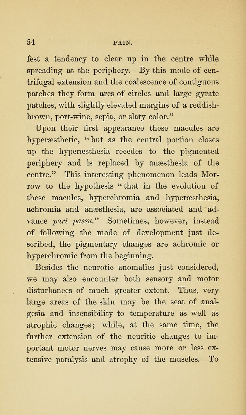 fest a tendency to clear up in the centre while spreading at the periphery. By this mode of cen- trifugal extension and the coalescence of contiguous patches they form arcs of circles and large gyrate patches, with slightly elevated margins of a reddish- brown, port-wine, sepia, or slaty color. Upon their first appearance these macules are hypersesthetic, but as the central portion closes up the hyperaesthesia recedes to the pigmented periphery and is replaced by anaesthesia of the centre. This interesting phenomenon leads Mor- row to the hypothesis  that in the evolution of these macules, hyperchromia and hypersesthesia, achromia and anaesthesia, are associated and ad- vance jpari passu. Sometimes, however, instead of following the mode of development just de- scribed, the pigmentary changes are achromic or hyperchromic from the beginning. Besides the neurotic anomalies just considered, we may also encounter both sensory and motor disturbances of much greater extent. Thus, very large areas of the skin may be the seat of anal- gesia and insensibility to temperature as well as atrophic changes; while, at the same time, the further extension of the neuritic changes to im- portant motor nerves may cause more or less ex- tensive paralysis and atrophy of the muscles. To