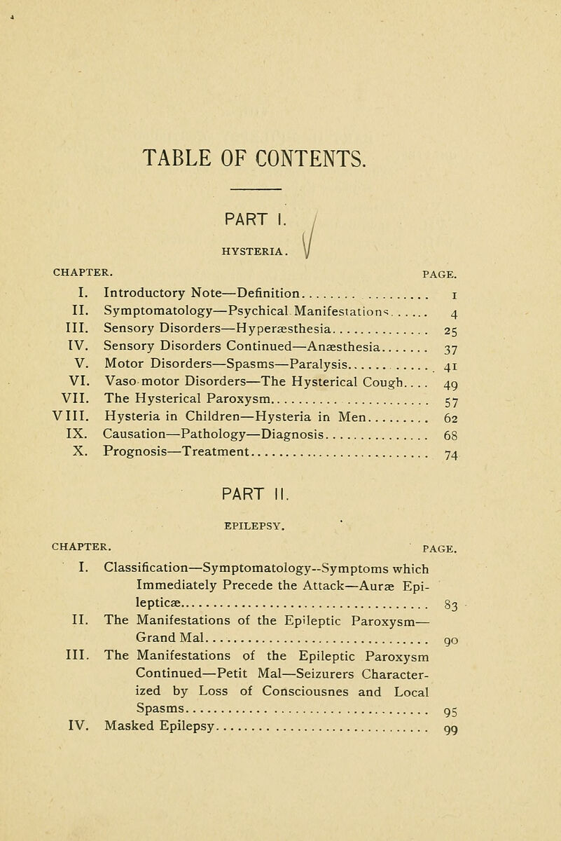 TABLE OF CONTENTS. PART HYSTERIA. CHAPTER. PAGE. I. Introductory Note—Definition i II. Symptomatology—Psychical Manifestations 4 III. Sensory Disorders—Hyperaesthesia 25 IV. Sensory Disorders Continued—Anaesthesia 37 V. Motor Disorders—Spasms—Paralysis 41 VI. Vaso motor Disorders—The Hysterical Cough.... 49 VII. The Hysterical Paroxysm 57 VIII. Hysteria in Children—Hysteria in Men 62 IX. Causation—Pathology—Diagnosis 68 X. Prognosis—Treatment 74 PART II. EPILEPSY. CHAPTER. PAGE. I. Classification—Symptomatology-Symptoms which Immediately Precede the Attack—Aurae Epi- lepticse 83 II. The Manifestations of the Epileptic Paroxysm— Grand Mai go III. The Manifestations of the Epileptic Paroxysm Continued—Petit Mai—Seizurers Character- ized by Loss of Consciousnes and Local Spasms 05 IV. Masked Epilepsy gg