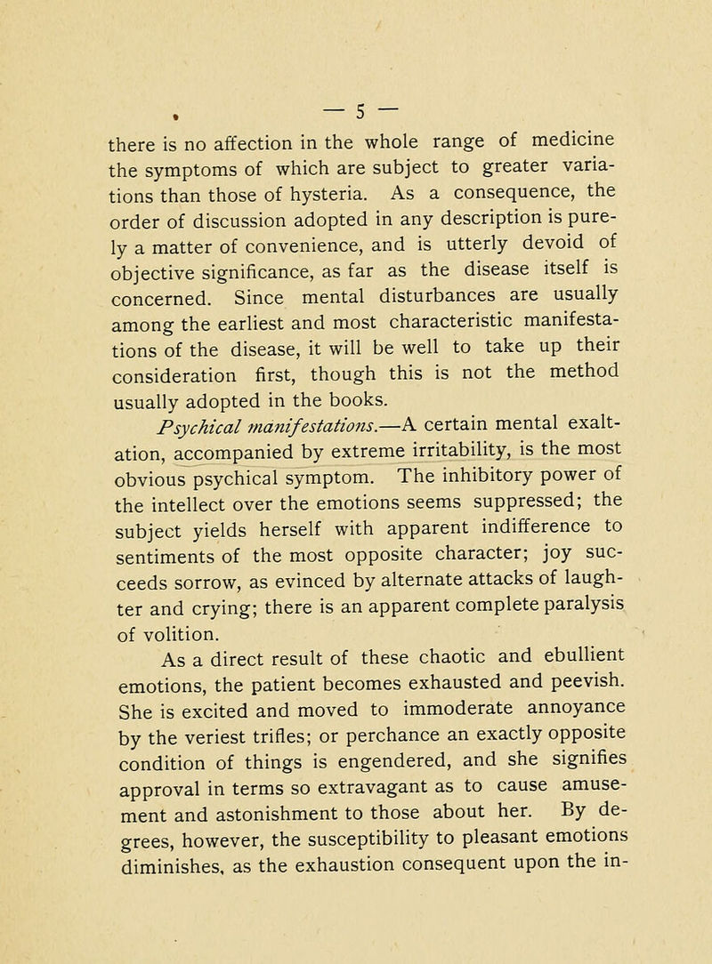 there is no affection in the whole range of medicine the symptoms of which are subject to greater varia- tions than those of hysteria. As a consequence, the order of discussion adopted in any description is pure- ly a matter of convenience, and is utterly devoid of objective significance, as far as the disease itself is concerned. Since mental disturbances are usually among the earliest and most characteristic manifesta- tions of the disease, it will be well to take up their consideration first, though this is not the method usually adopted in the books. Psychical manifestations.—A certain mental exalt- ation, accompanied by extreme irritability, is the most obvious psychical symptom. The inhibitory power of the intellect over the emotions seems suppressed; the subject yields herself with apparent indifference to sentiments of the most opposite character; joy suc- ceeds sorrow, as evinced by alternate attacks of laugh- ter and crying; there is an apparent complete paralysis of volition. As a direct result of these chaotic and ebullient emotions, the patient becomes exhausted and peevish. She is excited and moved to immoderate annoyance by the veriest trifles; or perchance an exactly opposite condition of things is engendered, and she signifies approval in terms so extravagant as to cause amuse- ment and astonishment to those about her. By de- grees, however, the susceptibility to pleasant emotions diminishes, as the exhaustion consequent upon the in-