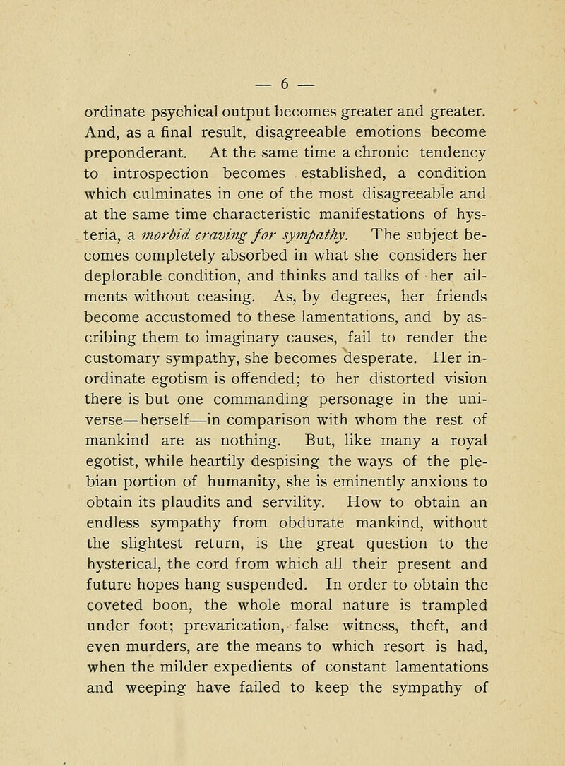 ordinate psychical output becomes greater and greater. And, as a final result, disagreeable emotions become preponderant. At the same time a chronic tendency to introspection becomes established, a condition which culminates in one of the most disagreeable and at the same time characteristic manifestations of hys- teria, a morbid craving for sympathy. The subject be- comes completely absorbed in what she considers her deplorable condition, and thinks and talks of her ail- ments without ceasing. As, by degrees, her friends become accustomed to these lamentations, and by as- cribing them to imaginary causes, fail to render the customary sympathy, she becomes desperate. Her in- ordinate egotism is offended; to her distorted vision there is but one commanding personage in the uni- verse—herself—in comparison with whom the rest of mankind are as nothing. But, like many a royal egotist, while heartily despising the ways of the ple- bian portion of humanity, she is eminently anxious to obtain its plaudits and servility. How to obtain an endless sympathy from obdurate mankind, without the slightest return, is the great question to the hysterical, the cord from which all their present and future hopes hang suspended. In order to obtain the coveted boon, the whole moral nature is trampled under foot; prevarication, false witness, theft, and even murders, are the means to which resort is had, when the milder expedients of constant lamentations and weeping have failed to keep the sympathy of