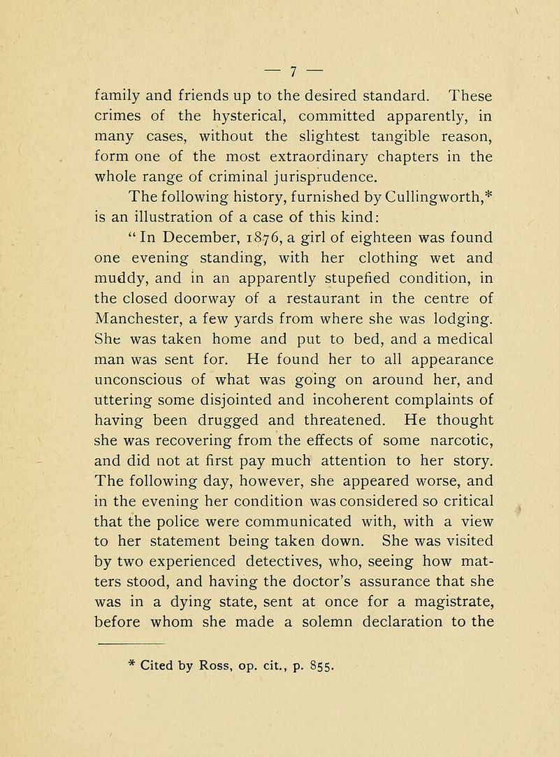 family and friends up to the desired standard. These crimes of the hysterical, committed apparently, in many cases, without the slightest tangible reason, form one of the most extraordinary chapters in the whole range of criminal jurisprudence. The following history, furnished by Cullingworth,* is an illustration of a case of this kind: In December, 1876, a girl of eighteen was found one evening standing, with her clothing wet and muddy, and in an apparently stupefied condition, in the closed doorway of a restaurant in the centre of Manchester, a few yards from where she was lodging. She was taken home and put to bed, and a medical man was sent for. He found her to all appearance unconscious of what was going on around her, and uttering some disjointed and incoherent complaints of having been drugged and threatened. He thought she was recovering from the effects of some narcotic, and did not at first pay much attention to her story. The following day, however, she appeared worse, and in the evening her condition was considered so critical that the police were communicated with, with a view to her statement being taken down. She was visited by two experienced detectives, who, seeing how mat- ters stood, and having the doctor's assurance that she was in a dying state, sent at once for a magistrate, before whom she made a solemn declaration to the * Cited by Ross, op. cit., p. 855.