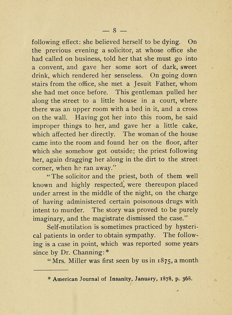 following effect: she believed herself to be dying. On the previous evening a solicitor, at whose office she had called on business, told her that she must go into a convent, and gave her some sort of dark, sweet drink, which rendered her senseless. On going down stairs from the office, she met a Jesuit Father, whom she had met once before. This gentleman pulled her along the street to a little house in a court, where there was an upper room with a bed in it, and a cross on the wall. Having got her into this room, he said improper things to her, and gave her a little cake, which affected her directly. The woman of the house came into the room and found her on the floor, after which she somehow got outside; the priest following her, again dragging her along in the dirt to the street corner, when he ran away.  The solicitor and the priest, both of them well known and highly respected, were thereupon placed under arrest in the middle of the night, on the charge of having administered certain poisonous drugs with intent to murder. The story was proved to be purely imaginary, and the magistrate dismissed the case. Self-mutilation is sometimes practiced by hysteri- cal patients in order to obtain sympathy. The follow- ing is a case in point, which was reported some years since by Dr. Channing:*  Mrs. Miller was first seen by us in 1875, a month * American Journal of Insanity, January, 1878, p. 368.