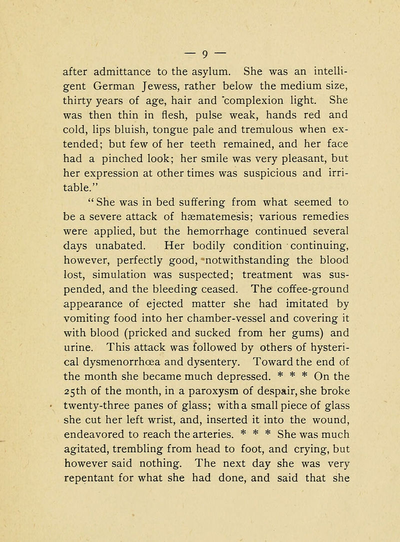 after admittance to the asylum. She was an intelli- gent German Jewess, rather below the medium size, thirty years of age, hair and 'complexion light. She was then thin in flesh, pulse weak, hands red and cold, lips bluish, tongue pale and tremulous when ex- tended; but few of her teeth remained, and her face had a pinched look; her smile was very pleasant, but her expression at other times was suspicious and irri- table.  She was in bed suffering from what seemed to be a severe attack of hsematemesis; various remedies were applied, but the hemorrhage continued several days unabated. Her bodily condition continuing, however, perfectly good, notwithstanding the blood lost, simulation was suspected; treatment was sus- pended, and the bleeding ceased. The coffee-ground appearance of ejected matter she had imitated by vomiting food into her chamber-vessel and covering it with blood (pricked and sucked from her gums) and urine. This attack was followed by others of hysteri- cal dysmenorrhoea and dysentery. Toward the end of the month she became much depressed. * * * On the 25th of the month, in a paroxysm of despair, she broke twenty-three panes of glass; with a small piece of glass she cut her left wrist, and, inserted it into the wound, endeavored to reach the arteries. * * * She was much agitated, trembling from head to foot, and crying, but however said nothing. The next day she was very repentant for what she had done, and said that she