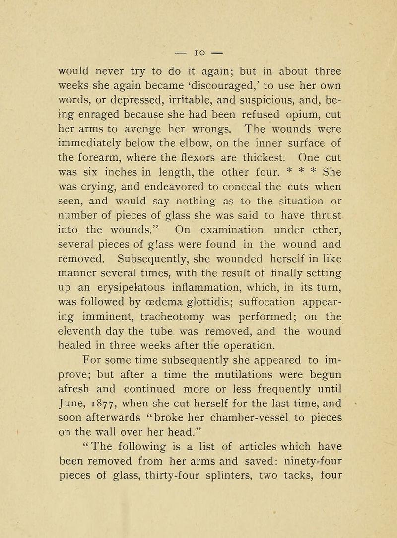 would never try to do it again; but in about three weeks she again became 'discouraged,' to use her own words, or depressed, irritable, and suspicious, and, be- ing enraged because she had been refused opium, cut her arms to avenge her wrongs. The wounds were immediately below the elbow, on the inner surface of the forearm, where the flexors are thickest. One cut was six inches in length, the other four. * * * She was crying, and endeavored to conceal the cuts when seen, and would say nothing as to the situation or number of pieces of glass she was said to have thrust into the wounds. On examination under ether, several pieces of g'ass were found in the wound and removed. Subsequently, she v^^ounded herself in like manner several times, with the result of finally setting up an erysipelatous inflammation, which, in its turn, was followed by oedema glottidis; suffocation appear- ing imminent, tracheotomy was performed; on the eleventh day the tube was removed, and the wound healed in three weeks after the operation. For some time subsequently she appeared to im- prove; but after a time the mutilations were begun afresh and continued more or less frequently until June, 1877, when she cut herself for the last time, and soon afterwards broke her chamber-vessel to pieces on the wall over her head.  The following is a list of articles which have been removed from her arms and saved: ninety-four pieces of glass, thirty-four splinters, two tacks, four