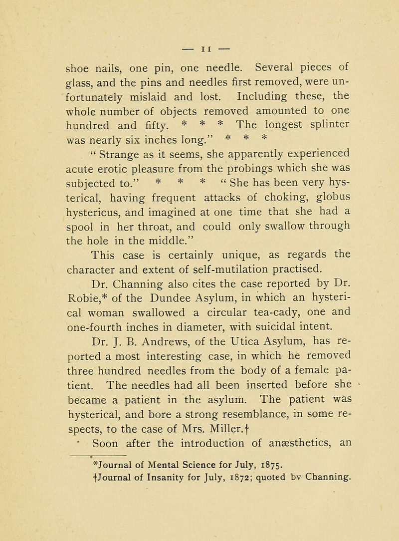 shoe nails, one pin, one needle. Several pieces of glass, and the pins and needles first removed, were un- fortunately mislaid and lost. Including these, the whole number of objects removed amounted to one hundred and fifty. * * * The longest splinter was nearly six inches long. * * *  Strange as it seems, she apparently experienced acute erotic pleasure from the probings which she was subjected to. * * * u gj^g ^^g ]^qq^ ^ery hys- terical, having frequent attacks of choking, globus hystericus, and imagined at one time that she had a spool in her throat, and could only swallow through the hole in the middle. This case is certainly unique, as regards the character and extent of self-mutilation practised. Dr. Channing also cites the case reported by Dr. Robie,* of the Dundee Asylum, in which an hysteri- cal woman swallowed a circular tea-cady, one and one-fourth inches in diameter, with suicidal intent. Dr. J. B. Andrews, of the Utica Asylum, has re- ported a most interesting case, in which he removed three hundred needles from the body of a female pa- tient. The needles had all been inserted before she became a patient in the asylum. The patient was hysterical, and bore a strong resemblance, in some re- spects, to the case of Mrs. Miller, f • Soon after the introduction of anaesthetics, an *Journal of Mental Science for July, 1875. fJournal of Insanity for July, 1872; quoted bv Channing.