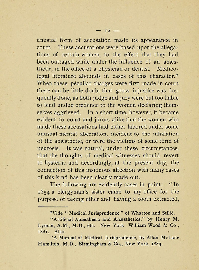 unusual form of accusation made its appearance in court. These accusations were based upon the allega- tions of certain women, to the effect that they had been outraged while under the influence of an anaes- thetic, in the office of a physician or dentist. Medico- legal literature abounds in cases of this character.* When these peculiar charges were first made in court there can be little doubt that gross injustice was fre- quently done, as both judge and jury were but too liable to lend undue credence to the women declaring them- selves aggrieved. In a short time, however, it became evident to court and jurors alike that the women who made these accusations had either labored under some unusual mental aberration, incident to the inhalation of the anaesthetic, or were the victims of some form of neurosis. It was natural, under these circumstances, that the thoughts of medical witnesses should revert to hysteria; and accordingly, at the present day, the connection of this insiduous affection with many cases of this kind has been clearly made out. The following are evidently cases in point: In 1854 a clergyman's sister came to my office for the purpose of taking ether and having a tooth extracted. *Vide Medical Jurisprudence of Wharton and Stille. Artificial Anaesthesia and Anaesthetics, by Henry M. Lyman, A.M., M.D., etc. New York: William Wood & Co., 1881. Also A Manual of Medical Jurisprudence, by Allan McLane Hamilton, M.D., Birmingham & Co., New York, 1883.