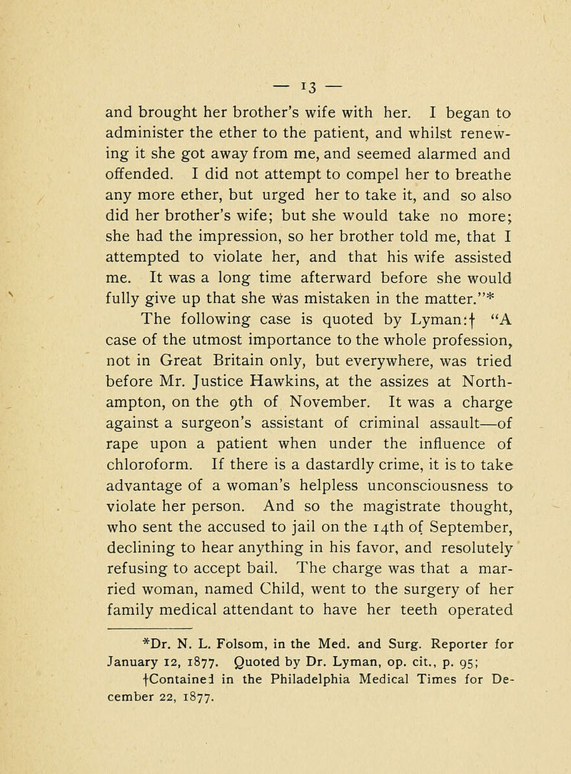 and brought her brother's wife with her. I began to administer the ether to the patient, and whilst renew- ing it she got away from me, and seemed alarmed and offended. I did not attempt to compel her to breathe any more ether, but urged her to take it, and so also did her brother's wife; but she would take no more; she had the impression, so her brother told me, that I attempted to violate her, and that his wife assisted me. It was a long time afterward before she would fully give up that she was mistaken in the matter.* The following case is quoted by Lyman :f A case of the utmost importance to the whole profession, not in Great Britain only, but everywhere, was tried before Mr. Justice Hawkins, at the assizes at North- ampton, on the 9th of November. It was a charge against a surgeon's assistant of criminal assault—of rape upon a patient when under the influence of chloroform. If there is a dastardly crime, it is to take advantage of a woman's helpless unconsciousness to violate her person. And so the magistrate thought, who sent the accused to jail on the 14th of September, declining to hear anything in his favor, and resolutely refusing to accept bail. The charge was that a mar- ried woman, named Child, went to the surgery of her family medical attendant to have her teeth operated *Dr. N. L. Folsom, in the Med. and Surg. Reporter for January 12, 1877. Quoted by Dr. Lyman, op. cit., p. 95; fContained in the Philadelphia Medical Times for De- cember 22, 1877.