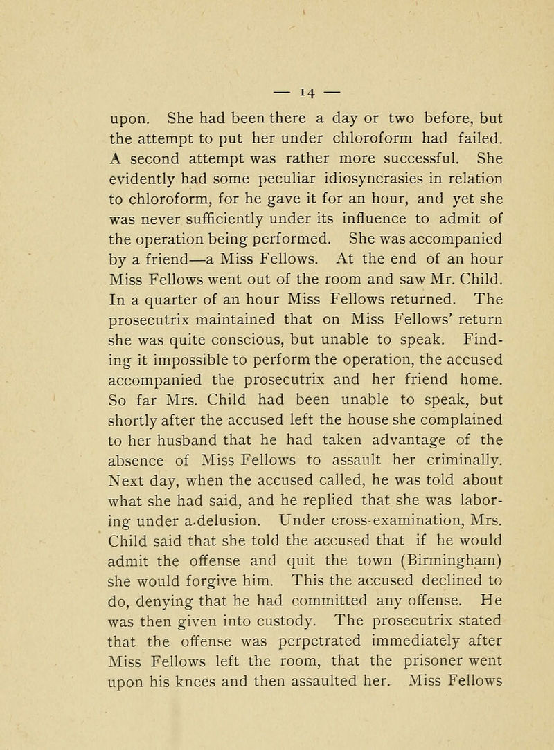 upon. She had been there a day or two before, but the attempt to put her under chloroform had failed. A second attempt was rather more successful. She evidently had some peculiar idiosyncrasies in relation to chloroform, for he gave it for an hour, and yet she was never sufficiently under its influence to admit of the operation being performed. She was accompanied by a friend—a Miss Fellows. At the end of an hour Miss Fellows went out of the room and saw Mr. Child. In a quarter of an hour Miss Fellows returned. The prosecutrix maintained that on Miss Fellows' return she was quite conscious, but unable to speak. Find- ing it impossible to perform the operation, the accused accompanied the prosecutrix and her friend home. So far Mrs. Child had been unable to speak, but shortly after the accused left the house she complained to her husband that he had taken advantage of the absence of Miss Fellows to assault her criminally. Next day, when the accused called, he was told about what she had said, and he replied that she was labor- ing under a.delusion. Under cross-examination, Mrs. Child said that she told the accused that if he would admit the offense and quit the town (Birmingham) she would forgive him. This the accused declined to do, denying that he had committed any offense. He was then given into custody. The prosecutrix stated that the offense was perpetrated immediately after Miss Fellows left the room, that the prisoner went upon his knees and then assaulted her. Miss Fellows