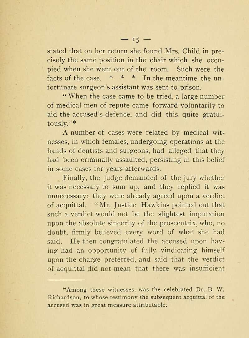 — In- stated that on her return she found Mrs. Child in pre- cisely the same position in the chair which she occu- pied when she went out of the room. Such were the facts of the case. * * * j^ ^^g meantime the un- fortunate surgeon's assistant was sent to prison.  When the case came to be tried, a large number of medical men of repute came forward voluntarily to aid the accused's defence, and did this quite gratui- tously.* A number of cases were related by medical wit- nesses, in which females, undergoing operations at the hands of dentists and surgeons, had alleged that they had been criminally assaulted, persisting in this belief in some cases for years afterwards. Finally, the judge demanded of the jury whether it was necessary to sum up, and they replied it was unnecessary; they were already agreed upon a verdict of acquittal.  Mr. Justice Hawkins pointed out that such a verdict would not be the slightest imputation upon the absolute sincerity of the prosecutrix, who, no doubt, firmly believed every word of what she had said. He then congratulated the accused upon hav- ing had an opportunity of fully vindicating himself upon the charge preferred, and said that the verdict of acquittal did not mean that there was insufficient *Among these witnesses, was the celebrated Dr. B. W. Richardson, to whose testimony the subsequent acquittal of the accused was in great measure attributable.