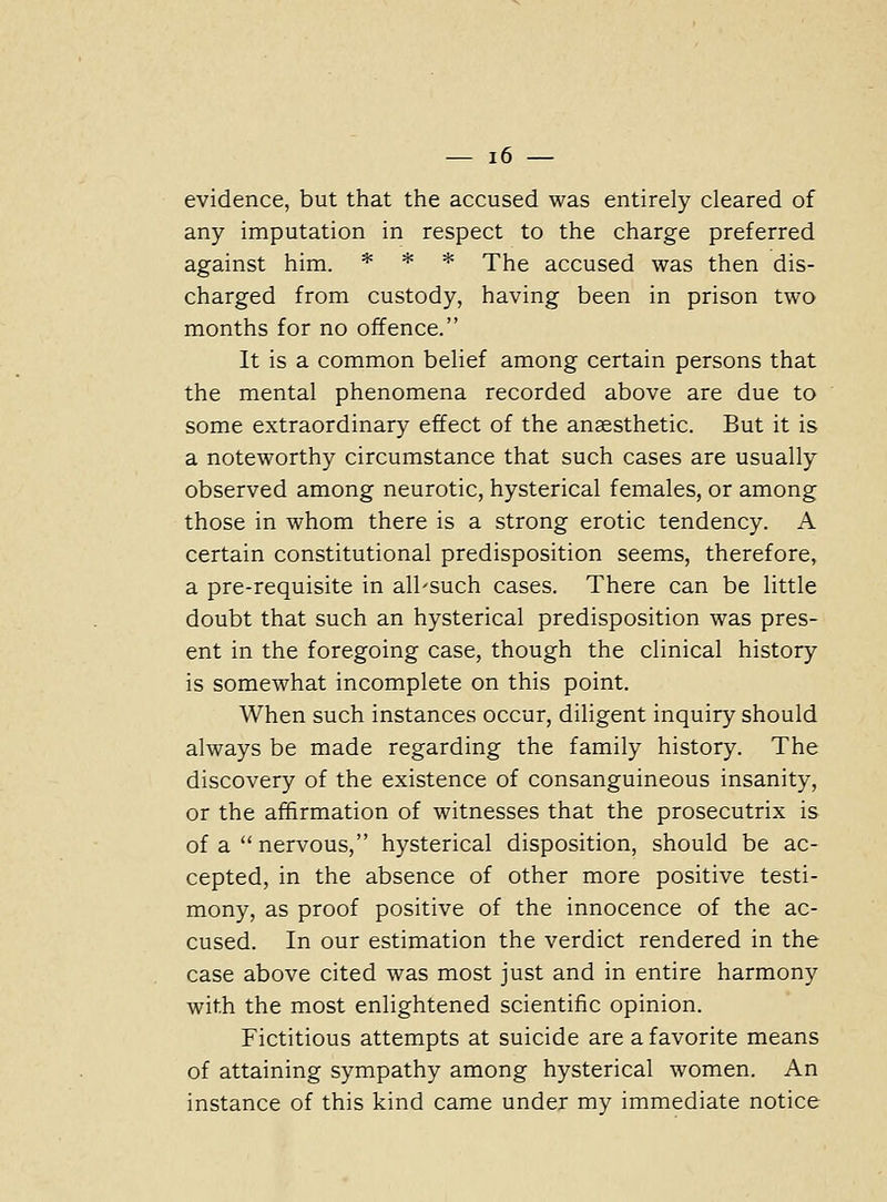 evidence, but that the accused was entirely cleared of any imputation in respect to the charge preferred against him. * * * The accused was then dis- charged from custody, having been in prison two months for no offence. It is a common belief among certain persons that the mental phenomena recorded above are due to some extraordinary effect of the anaesthetic. But it is a noteworthy circumstance that such cases are usually observed among neurotic, hysterical females, or among those in whom there is a strong erotic tendency. A certain constitutional predisposition seems, therefore, a pre-requisite in all'such cases. There can be little doubt that such an hysterical predisposition was pres- ent in the foregoing case, though the clinical history is somewhat incomplete on this point. When such instances occur, diligent inquiry should always be made regarding the family history. The discovery of the existence of consanguineous insanity, or the affirmation of witnesses that the prosecutrix is of a  nervous, hysterical disposition, should be ac- cepted, in the absence of other more positive testi- mony, as proof positive of the innocence of the ac- cused. In our estimation the verdict rendered in the case above cited was most just and in entire harmony with the most enlightened scientific opinion. Fictitious attempts at suicide are a favorite means of attaining sympathy among hysterical women. An instance of this kind came under my immediate notice