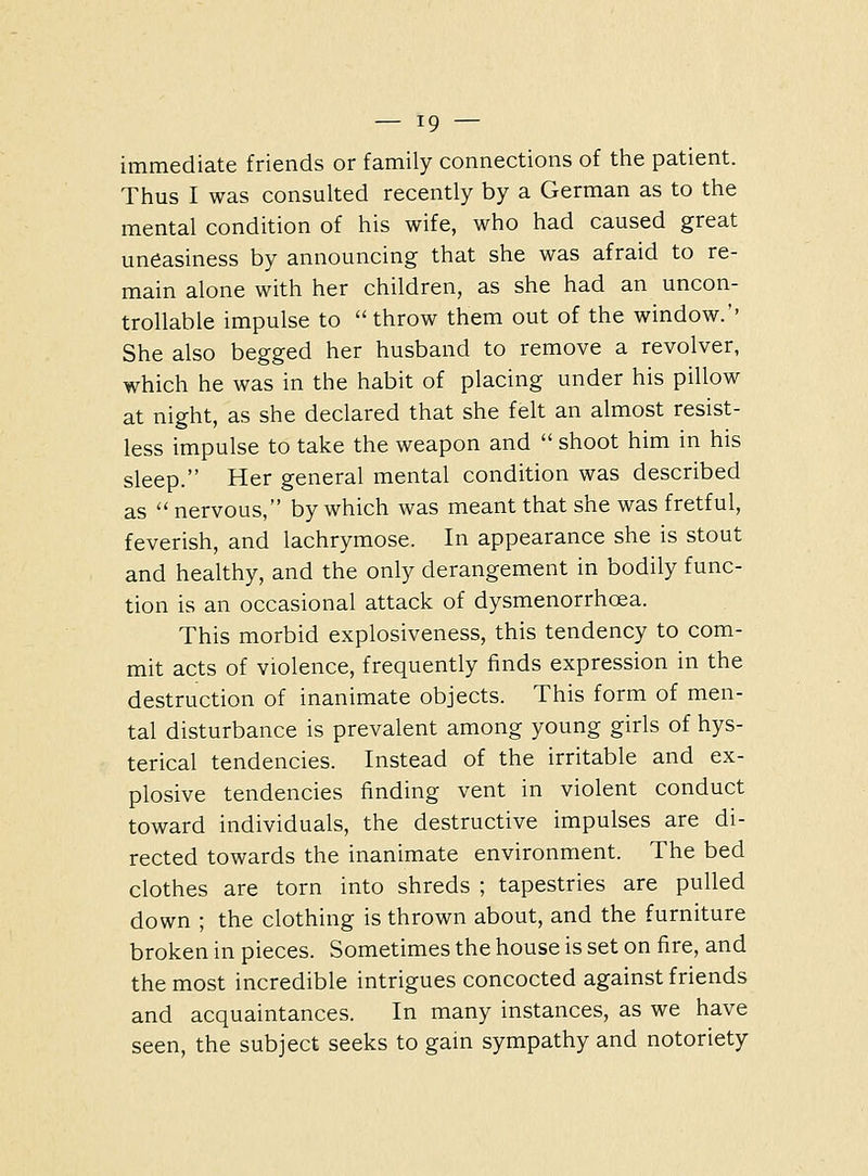 immediate friends or family connections of the patient. Thus I was consulted recently by a German as to the mental condition of his wife, who had caused great uneasiness by announcing that she was afraid to re- main alone with her children, as she had an uncon- trollable impulse to throw them out of the window.'' She also begged her husband to remove a revolver, which he was in the habit of placing under his pillow at night, as she declared that she felt an almost resist- less impulse to take the weapon and  shoot him in his sleep. Her general mental condition was described as nervous, by which was meant that she was fretful, feverish, and lachrymose. In appearance she is stout and healthy, and the only derangement in bodily func- tion is an occasional attack of dysmenorrhoea. This morbid explosiveness, this tendency to com- mit acts of violence, frequently finds expression in the destruction of inanimate objects. This form of men- tal disturbance is prevalent among young girls of hys- terical tendencies. Instead of the irritable and ex- plosive tendencies finding vent in violent conduct toward individuals, the destructive impulses are di- rected towards the inanimate environment. The bed clothes are torn into shreds ; tapestries are pulled down ; the clothing is thrown about, and the furniture broken in pieces. Sometimes the house is set on fire, and the most incredible intrigues concocted against friends and acquaintances. In many instances, as we have seen, the subject seeks to gain sympathy and notoriety