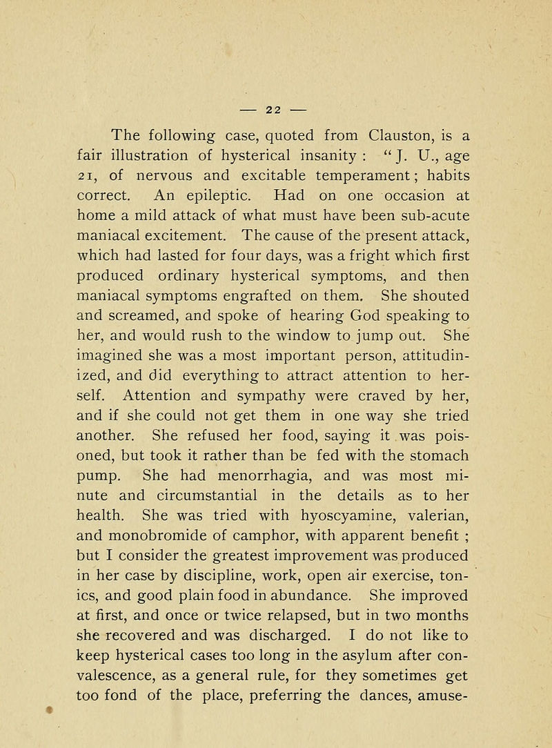 The following case, quoted from Clauston, is a fair illustration of hysterical insanity :  J. U., age 21, of nervous and excitable temperament; habits correct. An epileptic. Had on one occasion at home a mild attack of what must have been sub-acute maniacal excitement. The cause of the present attack, which had lasted for four days, was a fright which first produced ordinary hysterical symptoms, and then maniacal symptoms engrafted on them. She shouted and screamed, and spoke of hearing God speaking to her, and would rush to the window to jump out. She imagined she was a most important person, attitudin- ized, and did everything to attract attention to her- self. Attention and sympathy were craved by her, and if she could not get them in one way she tried another. She refused her food, saying it was pois- oned, but took it rather than be fed with the stomach pump. She had raenorrhagia, and was most mi- nute and circumstantial in the details as to her health. She was tried with hyoscyamine, valerian, and monobromide of camphor, with apparent benefit ; but I consider the greatest improvement was produced in her case by discipline, work, open air exercise, ton- ics, and good plain food in abundance. She improved at first, and once or twice relapsed, but in two months she recovered and was discharged. I do not like to keep hysterical cases too long in the asylum after con- valescence, as a general rule, for they sometimes get too fond of the place, preferring the dances, amuse-