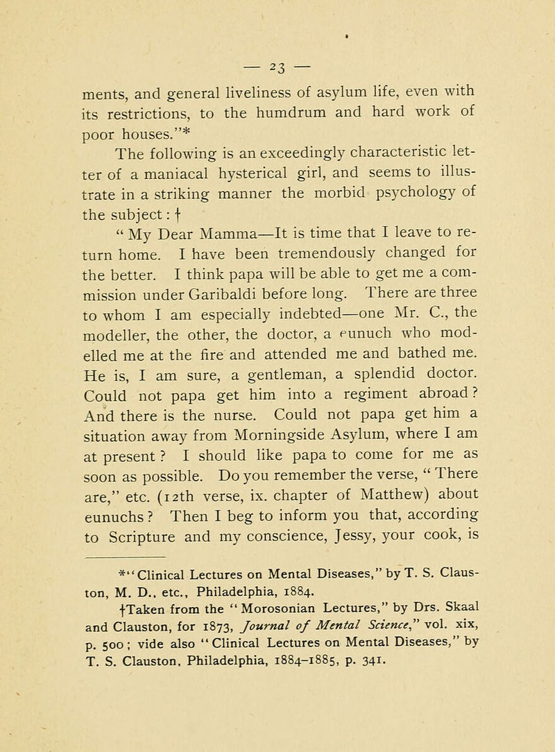 ments, and general liveliness of asylum life, even with its restrictions, to the humdrum and hard work of poor houses.* The following is an exceedingly characteristic let- ter of a maniacal hysterical girl, and seems to illus- trate in a striking manner the morbid psychology of the subject: f  My Dear Mamma—It is time that I leave to re- turn home. I have been tremendously changed for the better. I think papa will be able to get me a com- mission under Garibaldi before long. There are three to whom I am especially indebted—one Mr. C, the modeller, the other, the doctor, a eunuch who mod- elled me at the fire and attended me and bathed me. He is, I am sure, a gentleman, a splendid doctor. Could not papa get him into a regiment abroad? And there is the nurse. Could not papa get him a situation away from Morningside Asylum, where I am at present ? I should like papa to come for me as soon as possible. Do you remember the verse,  There are, etc. (12th verse, ix. chapter of Matthew) about eunuchs ? Then I beg to inform you that, according to Scripture and my conscience, Jessy, your cook, is *Clinical Lectures on Mental Diseases, by T. S. Claus- ton, M. D.. etc., Philadelphia, 1884. fTaken from the  Morosonian Lectures, by Drs. Skaal and Clauston, for 1873, Journal of Mental Science vol. xix, p. 500; vide also Clinical Lectures on Mental Diseases, by T. S. Clauston, Philadelphia, 1884-1885, p. 341.