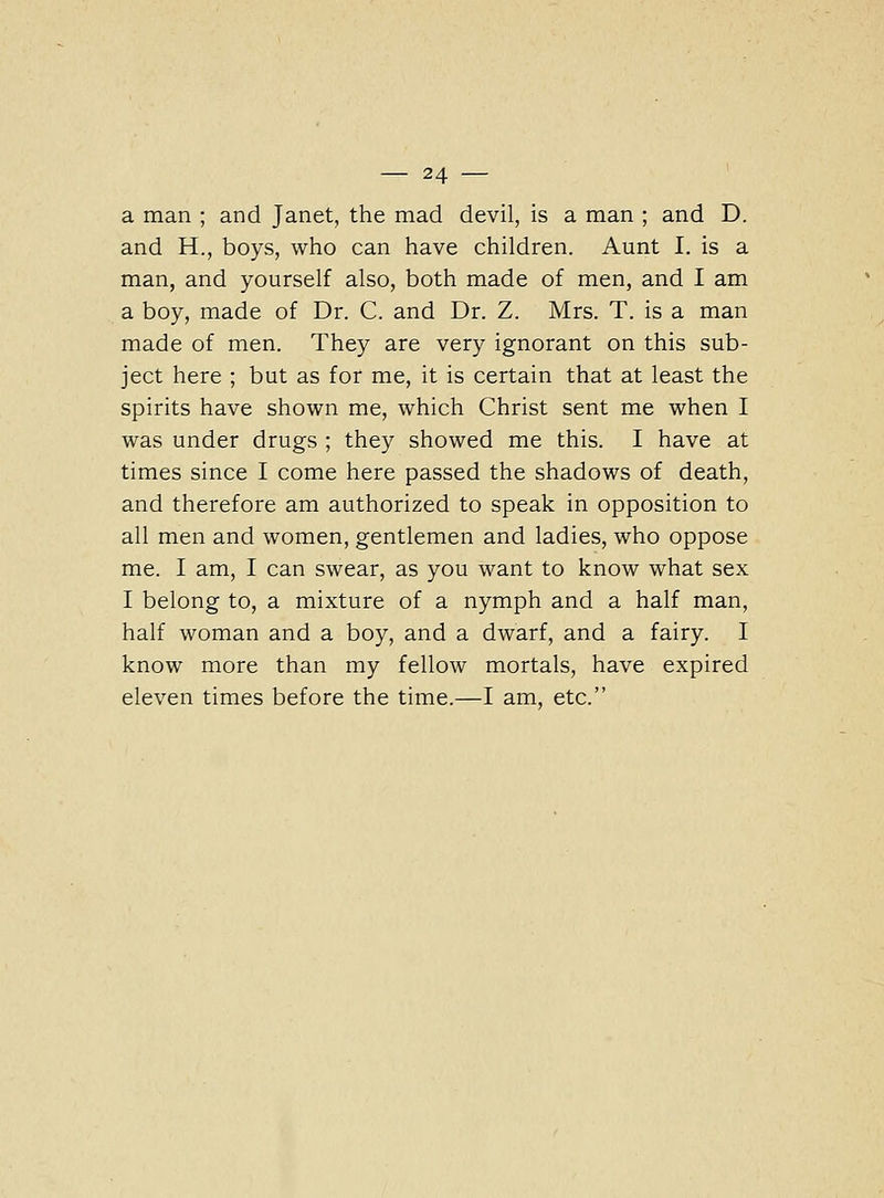 a man ; and Janet, the mad devil, is a man ; and D. and H., boys, who can have children. Aunt I. is a man, and yourself also, both made of men, and I am a boy, made of Dr. C. and Dr. Z. Mrs. T. is a man made of men. They are very ignorant on this sub- ject here ; but as for me, it is certain that at least the spirits have shown me, which Christ sent me when I was under drugs ; they showed me this. I have at times since I come here passed the shadows of death, and therefore am authorized to speak in opposition to all men and women, gentlemen and ladies, who oppose me. I am, I can swear, as you want to know what sex I belong to, a mixture of a nymph and a half man, half woman and a boy, and a dwarf, and a fairy. I know more than my fellow mortals, have expired eleven times before the time.—I am, etc.