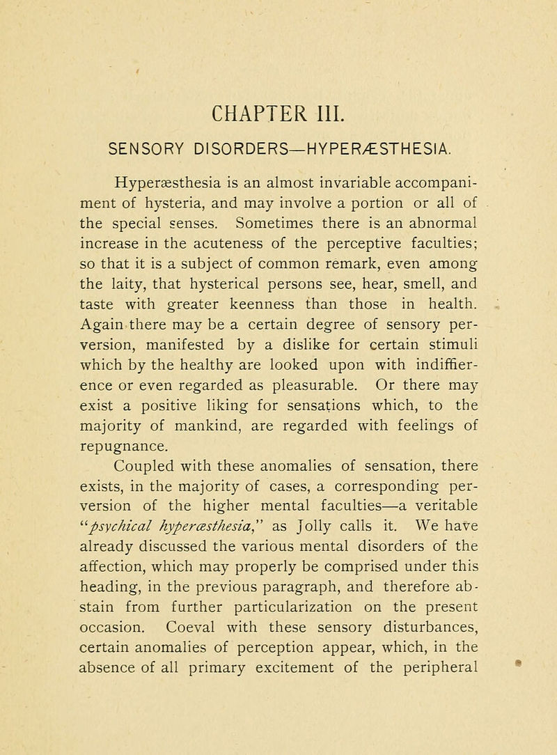 CHAPTER 111. SENSORY DISORDERS—HYPER/ESTHESIA. Hyperaesthesia is an almost invariable accompani- ment of hysteria, and may involve a portion or all of the special senses. Sometimes there is an abnormal increase in the acuteness of the perceptive faculties; so that it is a subject of common remark, even among the laity, that hysterical persons see, hear, smell, and taste with greater keenness than those in health. Again there may be a certain degree of sensory per- version, manifested by a dislike for certain stimuli which by the healthy are looked upon with indiffer- ence or even regarded as pleasurable. Or there may exist a positive liking for sensations which, to the majority of mankind, are regarded with feelings of repugnance. Coupled with these anomalies of sensation, there exists, in the majority of cases, a corresponding per- version of the higher mental faculties—a veritable '■''psychical hypercBsthesia, as Jolly calls it. We have already discussed the various mental disorders of the affection, which may properly be comprised under this heading, in the previous paragraph, and therefore ab- stain from further particularization on the present occasion. Coeval with these sensory disturbances, certain anomalies of perception appear, which, in the absence of all primary excitement of the peripheral