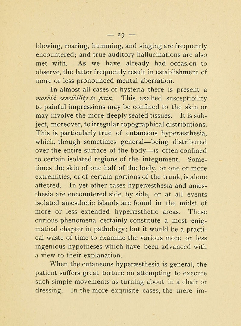 blowing, roaring, humming, and singing are frequently encountered; and true auditory hallucinations are also met with. As we have already had occas.on to observe, the latter frequently result in establishment of more or less pronounced mental aberration. In almost all cases of hysteria there is present a morbid sensibility to pain. This exalted susceptibility to painful impressions may be confined to the skin or may involve the more deeply seated tissues. It is sub- ject, moreover, to irregular topographical distributions. This is particularly true of cutaneous hypersesthesia, which, though sometimes general—being distributed over the entire surface of the body—is often confined to certain isolated regions of the integument. Some- times the skin of one half of the body, or one or more extremities, or of certain portions of the trunk, is alone affected. In yet other cases hyperaesthesia and anaes- thesia are encountered side by side, or at all events isolated anaesthetic islands are found in the midst of more or less extended hyperaesthetic areas. These curious phenomena certainly constitute a most enig- matical chapter in pathology; but it would be a practi- cal waste of time to examine the various more or less ingenious hypotheses which have been advanced with a view to their explanation. When the cutaneous hyperaesthesia is general, the patient suffers great torture on attempting to execute such simple movements as turning about in a chair or dressing. In the more exquisite cases, the mere im-