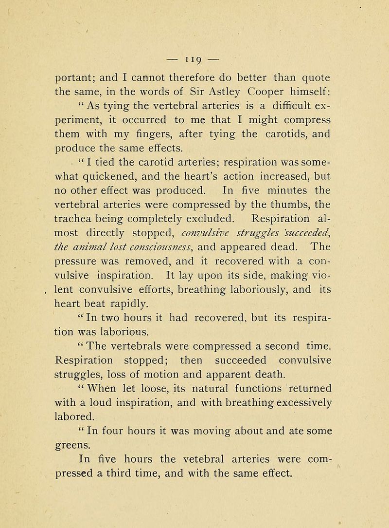 portant; and I cannot therefore do better than quote the same, in the words of Sir Astley Cooper himself: As tying the vertebral arteries is a difficult ex- periment, it occurred to me that I might compress them with my fingers, after tying the carotids, and produce the same effects. I tied the carotid arteries; respiration was some- what quickened, and the heart's action increased, but no other effect was produced. In five minutes the vertebral arteries were compressed by the thumbs, the trachea being completely excluded. Respiration al- most directly stopped, convulsive struggles 'succeeded, the animal lost consciousness, and appeared dead. The pressure was removed, and it recovered with a con- vulsive inspiration. It lay upon its side, making vio- lent convulsive efforts, breathing laboriously, and its heart beat rapidly. In two hours it had recovered, but its respira- tion was laborious. The vertebrals were compressed a second time. Respiration stopped; then succeeded convulsive struggles, loss of motion and apparent death. When let loose, its natural functions returned with a loud inspiration, and with breathing excessively labored. In four hours it was moving about and ate some greens. In five hours the vetebral arteries were com- pressed a third time, and with the same effect.