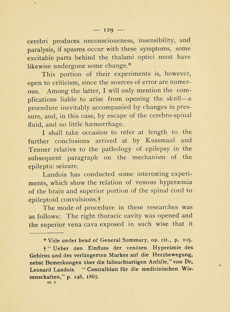 cerebri produces unconscioueness, insensibility, and paralysis, if spasms occur with these symptoms, some excitable parts behind the thalami optici must have likewise undergone some change.* This portion of their experiments is, however, open to criticism, since the sources of error are numer- ous. Among the latter, I will only mention the com- plications liable to arise from opening the skull—a procedure inevitably accompanied by changes in pres- sure, and, in this case, by escape of the cerebro-spinal fluid, and no little hsemorrhage. I shall take occasion to refer at length to the further conclusions arrived at by Kussmaul and Tenner relative to the pathology of epilepsy in the subsequent paragraph on the mechanism of the epileptic seizure. Landois has conducted some interesting experi- ments, which show the relation of venous hyperemia of the brain and superior portion of the spinal cord to epileptoid convulsions, f The mode of procedure in these researches was as follows: The right thoracic cavity was opened and the superior vena cava exposed in such wise that it * Vide under head of General Summary, op. cit., p. 105. f Ueber den Einfluss der venosen Hyperamie des Gehirns und des verlangerten Markes auf die Herzbewegung, nebst Bemerkungen liber die fallsuchtartigen Anfalle,von Dr. Leonard Landois. Centralblatt fur die medicinischen Wis- senschaften, p. 146, 1867.