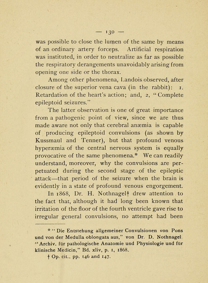 was possible to close the lumen of the same by means of an ordinary artery forceps. Artificial respiration was instituted, in order to neutralize as far as possible the respiratory derangements unavoidably arising from opening one side or the thorax. Among other phenomena, Landois observed, after closure of the superior vena cava (in the rabbit): i. Retardation of the heart's action; and, 2, Complete epileptoid seizures. The latter observation is one of great importance from a pathogenic point of view, since we are thus made aware not only that cerebral anaemia is capable of producing epileptoid convulsions (as shown by Kussmaul and Tenner), but that profound venous hypersemia of the central nervous system is equally provocative of the same phenomena.* We can readily understand, moreover, why the convulsions are per- petuated during the second stage of the epileptic attack—that period of the seizure when the brain is evidently in a state of profound venous engorgement. In 1868, Dr. H. Nothnagelf drew attention . to the fact that, although it had long been known that irritation of the floor of the fourth ventricle gave rise to irregular general convulsions, no attempt had been *  Die Entstehung allgemeiner Convulsionen von Pons und von der Medulla oblongata aus, von Dr. D. Nothnagel. Archiv. fiir pathologische Anatomie und Physiologie und fUr klinische Medicin, Bd. xliv, p. i, 1868.