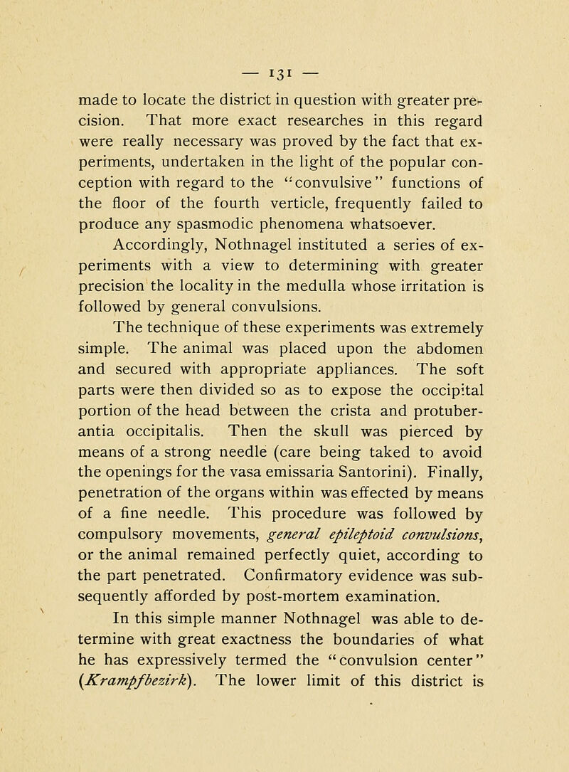 made to locate the district in question with greater pre- cision. That more exact researches in this regard were really necessary was proved by the fact that ex- periments, undertaken in the light of the popular con- ception with regard to the '•convulsive functions of the floor of the fourth verticle, frequently failed to produce any spasmodic phenomena whatsoever. Accordingly, Nothnagel instituted a series of ex- periments with a view to determining with greater precision the locality in the medulla whose irritation is followed by general convulsions. The technique of these experiments was extremely simple. The animal was placed upon the abdomen and secured with appropriate appliances. The soft parts were then divided so as to expose the occipital portion of the head between the crista and protuber- antia occipitalis. Then the skull was pierced by means of a strong needle (care being taked to avoid the openings for the vasa emissaria Santorini). Finally, penetration of the organs within was effected by means of a fine needle. This procedure was followed by compulsory movements, general epileptoid convulsions, or the animal remained perfectly quiet, according to the part penetrated. Confirmatory evidence was sub- sequently afforded by post-mortem examination. In this simple manner Nothnagel was able to de- termine with great exactness the boundaries of what he has expressively termed the convulsion center {Krampfbezirk). The lower limit of this district is