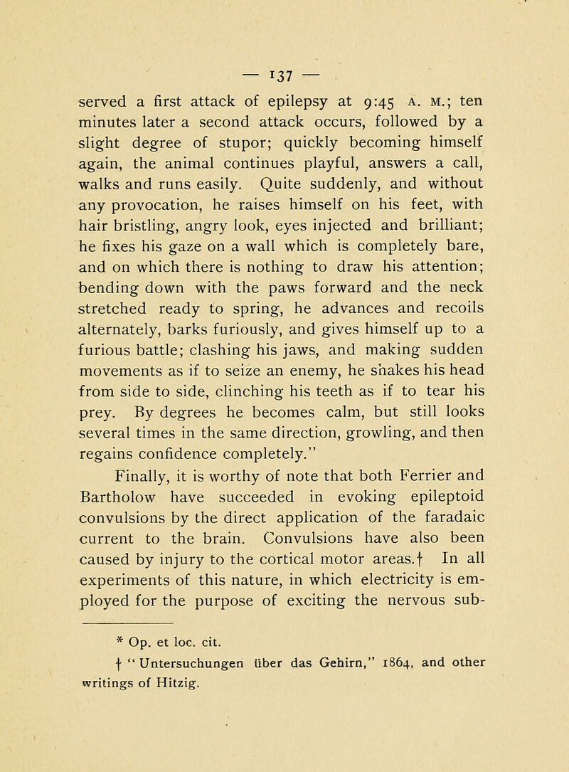 served a first attack of epilepsy at 9:45 a. m.; ten minutes later a second attack occurs, followed by a slight degree of stupor; quickly becoming himself again, the animal continues playful, answers a call, walks and runs easily. Quite suddenly, and without any provocation, he raises himself on his feet, with hair bristling, angry look, eyes injected and brilliant; he fixes his gaze on a wall which is completely bare, and on which there is nothing to draw his attention; bending down with the paws forward and the neck stretched ready to spring, he advances and recoils alternately, barks furiously, and gives himself up to a furious battle; clashing his jaws, and making sudden movements as if to seize an enemy, he shakes his head from side to side, clinching his teeth as if to tear his prey. By degrees he becomes calm, but still looks several times in the same direction, growling, and then regains confidence completely. Finally, it is worthy of note that both Ferrier and Bartholow have succeeded in evoking epileptoid convulsions by the direct application of the faradaic current to the brain. Convulsions have also been caused by injury to the cortical motor areas.f In all experiments of this nature, in which electricity is em- ployed for the purpose of exciting the nervous sub- * Op. et loc. cit. f Untersuchungen tiber das Gehirn, 1864, and other writings of Hitzig.
