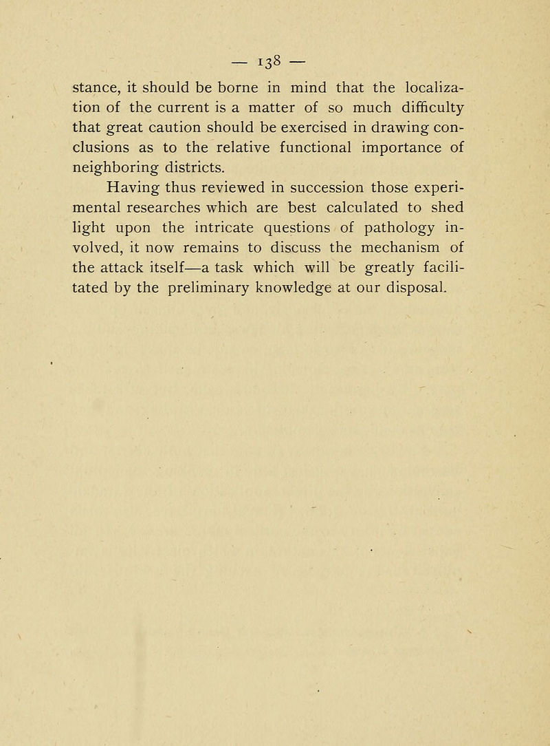 stance, it should be borne in mind that the localiza- tion of the current is a matter of so much difficulty that great caution should be exercised in drawing con- clusions as to the relative functional importance of neighboring districts. Having thus reviewed in succession those experi- mental researches which are best calculated to shed light upon the intricate questions of pathology in- volved, it now remains to discuss the mechanism of the attack itself—a task which will be greatly facili- tated by the preliminary knowledge at our disposal