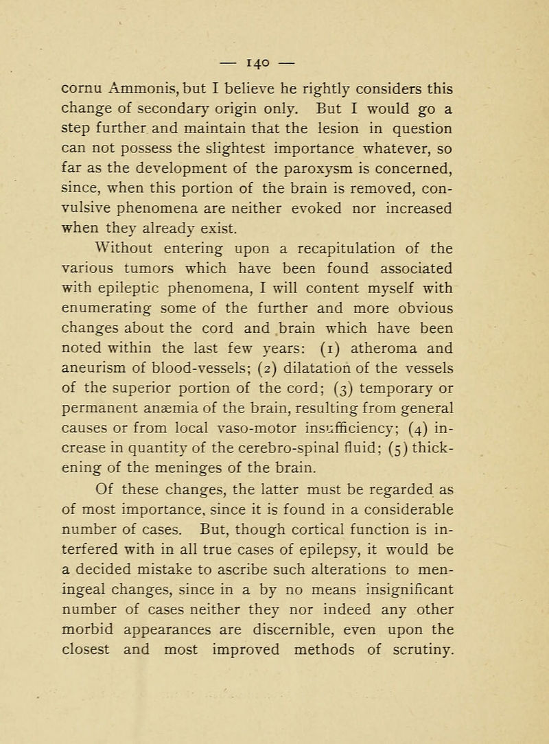 cornu Ammonis, but I believe he rightly considers this change of secondary origin only. But I would go a step further and maintain that the lesion in question can not possess the slightest importance whatever, so far as the development of the paroxysm is concerned, since, when this portion of the brain is removed, con- vulsive phenomena are neither evoked nor increased when they already exist. Without entering upon a recapitulation of the various tumors which have been found associated with epileptic phenomena, I will content myself with enumerating some of the further and more obvious changes about the cord and brain which have been noted within the last few years: (i) atheroma and aneurism of blood-vessels; (2) dilatation of the vessels of the superior portion of the cord; (3) temporary or permanent anaemia of the brain, resulting from general causes or from local vaso-motor insufficiency; (4) in- crease in quantity of the cerebro-spinal fluid; (5) thick- ening of the meninges of the brain. Of these changes, the latter must be regarded as of most importance, since it is found in a considerable number of cases. But, though cortical function is in- terfered with in all true cases of epilepsy, it would be a decided mistake to ascribe such alterations to men- ingeal changes, since in a by no means insignificant number of cases neither they nor indeed any other morbid appearances are discernible, even upon the closest and most improved methods of scrutiny.