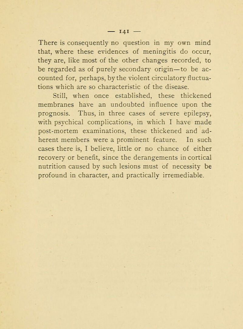 There is consequently no question in my own mind that, where these evidences of meningitis do occur, they are, like most of the other changes recorded, to be regarded as of purely secondary origin—to be ac- counted for, perhaps, by the violent circulator} fluctua- tions which are so characteristic of the disease. Still, when once established, these thickened membranes have an undoubted influence upon the prognosis. Thus, in three cases of severe epilepsy, with psychical complications, in which I have made post-mortem examinations, these thickened and ad- herent members were a prominent feature. In such cases there is, I believe, little or no chance of either recovery or benefit, since the derangements in cortical nutrition caused by such lesions must of necessity be profound in character, and practically irremediable.