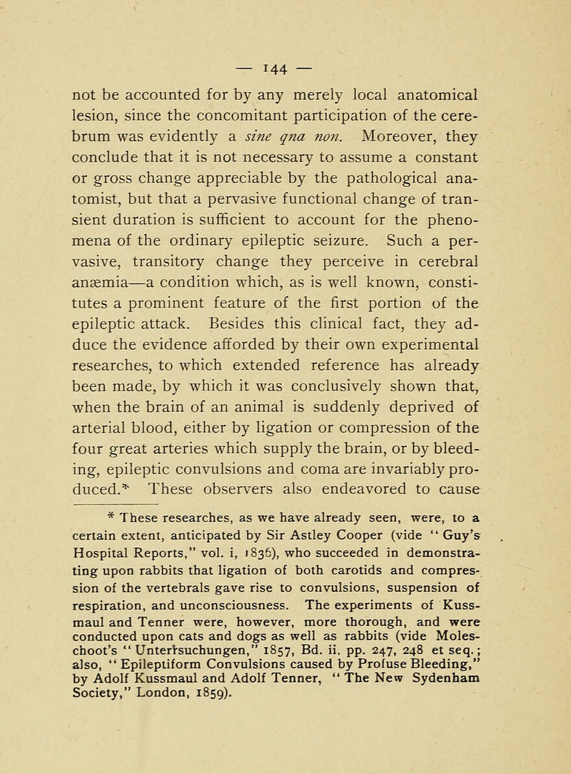 not be accounted for by any merely local anatomical lesion, since the concomitant participation of the cere- brum was evidently a sine qua no7i. Moreover, they conclude that it is not necessary to assume a constant or gross change appreciable by the pathological ana- tomist, but that a pervasive functional change of tran- sient duration is sufficient to account for the pheno- mena of the ordinary epileptic seizure. Such a per- vasive, transitory change they perceive in cerebral anaemia—a condition which, as is well known, consti- tutes a prominent feature of the first portion of the epileptic attack. Besides this clinical fact, they ad- duce the evidence afforded by their own experimental researches, to which extended reference has already been made, by which it was conclusively shown that, when the brain of an animal is suddenly deprived of arterial blood, either by ligation or compression of the four great arteries which supply the brain, or by bleed- ing, epileptic convulsions and coma are invariably pro- duced.^ These observers also endeavored to cause * These researches, as we have already seen, were, to a certain extent, anticipated by Sir Astley Cooper (vide Guy's Hospital Reports, vol. i, 1836), who succeeded in demonstra- ting upon rabbits that ligation of both carotids and compres- sion of the vertebrals gave rise to convulsions, suspension of respiration, and unconsciousness. The experiments of Kuss- maul and Tenner were, however, more thorough, and were conducted upon cats and dogs as well as rabbits (vide Moles- choot's UnterVsuchungen, 1857, Bd. ii. pp. 247, 248 et seq.; also, Epileptiform Convulsions caused by Profuse Bleeding, by Adolf Kussmaul and Adolf Tenner, The New Sydenham Society, London, 1859).