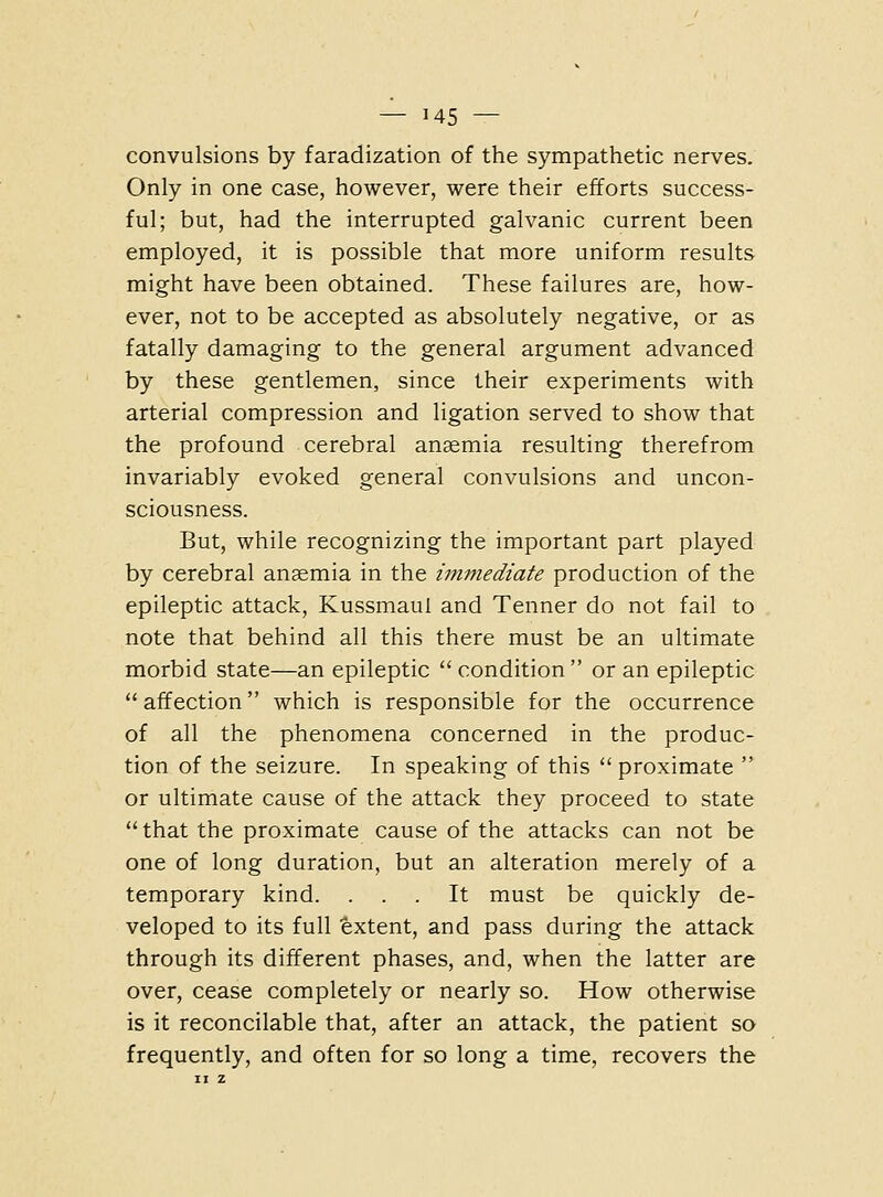 convulsions by faradization of the sympathetic nerves. Only in one case, however, were their efforts success- ful; but, had the interrupted galvanic current been employed, it is possible that more uniform results might have been obtained. These failures are, how- ever, not to be accepted as absolutely negative, or as fatally damaging to the general argument advanced by these gentlemen, since their experiments with arterial compression and ligation served to show that the profound cerebral anaemia resulting therefrom invariably evoked general convulsions and uncon- sciousness. But, while recognizing the important part played by cerebral anaemia in the i7nmediate production of the epileptic attack, Kussmaul and Tenner do not fail to note that behind all this there must be an ultimate morbid state—an epileptic condition or an epileptic affection which is responsible for the occurrence of all the phenomena concerned in the produc- tion of the seizure. In speaking of this proximate or ultimate cause of the attack they proceed to state that the proximate cause of the attacks can not be one of long duration, but an alteration merely of a temporary kind. ... It must be quickly de- veloped to its full fextent, and pass during the attack through its different phases, and, when the latter are over, cease completely or nearly so. How otherwise is it reconcilable that, after an attack, the patient so frequently, and often for so long a time, recovers the